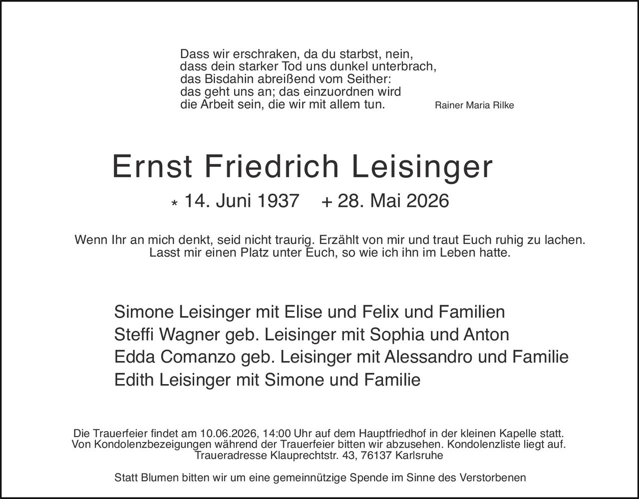 <p><i>Dass wir erschraken, da du starbst, nein,<br/>dass dein starker Tod uns dunkel unterbrach,<br/>das Bisdahin abreißend vom Seither:<br/>das geht uns an; das einzuordnen wird<br/>die Arbeit sein, die wir mit allem tun.</i> Rainer Maria Rilke</p>

<p><strong>Ernst Friedrich Leisinger</strong><br/>* 14. Juni 1937 + 28. Mai 2026</p>

<p>Wenn Ihr an mich denkt, seid nicht traurig. Erzählt von mir und traut Euch ruhig zu lachen.<br/>Lasst mir einen Platz unter Euch, so wie ich ihn im Leben hatte</p>

<p>Simone Leisinger mit Elise und Felix und Familien<br/>Steffi Wagner geb. Leisinger mit Sophia und Anton<br/>Edda Comanzo geb. Leisinger mit Alessandro und Familie<br/>Edith Leisinger mit Simone und Familie</p>

<p>Die Trauerfeier findet am 10.06.2026, 14:00 Uhr auf dem Hauptfriedhof in der kleinen Kapelle statt. Von Kondolenzbezeigungen während der Trauerfeier bitten wir abzusehen. Kondolenzliste liegt auf. Traueradresse Klauprechtstr. 43, 76137 Karlsruhe</p>

<p>Statt Blumen bitten wir um eine gemeinnützige Spende im Sinne des Verstorbenen</p>