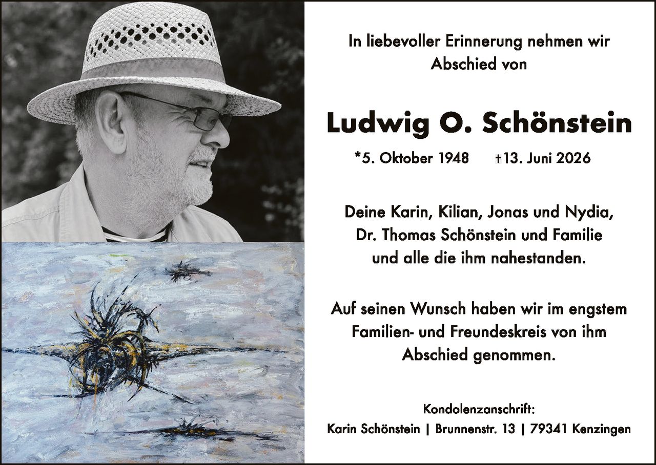 <p>In liebeboller Erinnerung nehmen wir Abschied von</p>

<p><strong>Ludwig O. Schönstein</strong></p>

<p>* 5. Oktober 1948     † 13. Juni 2026</p>

<p>Deine Karin, Kilian, Jonas und Nydia,<br>
Dr. Thomas Schönstein und Familie<br>
und alle die ihm nahestanden.</p>

<p>Auf seinen Wunsch haben wir im engstem Familien- und Freundeskreis von ihm Abschied genommen.</p>

<p><strong>Kondolenzanschrift:</strong><br>
Karin Schönstein | Brunnenstr. 13 | 79341 Kenzingen</p>