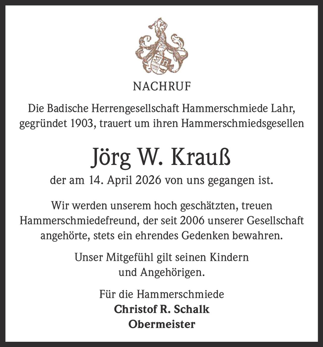<p>NACHRUF</p><p>Die Badische Herrengesellschaft Hammerschmiede Lahr,<br>gegründet 1903, trauert um ihren Hammerschmiedsgesellen</p><p><strong>Jörg W. Krauß</strong><br>der am 14. April 2026 von uns gegangen ist.</p><p>Wir werden unserem hoch geschätzten, treuen<br>Hammerschmiedefreund, der seit 2006 unserer Gesellschaft<br>angehörte, stets ein ehrendes Gedenken bewahren.</p><p>Unser Mitgefühl gilt seinen Kindern<br>und Angehörigen.</p><p>Für die Hammerschmiede<br><strong>Christof R. Schalk</strong><br>Obermeister</p>