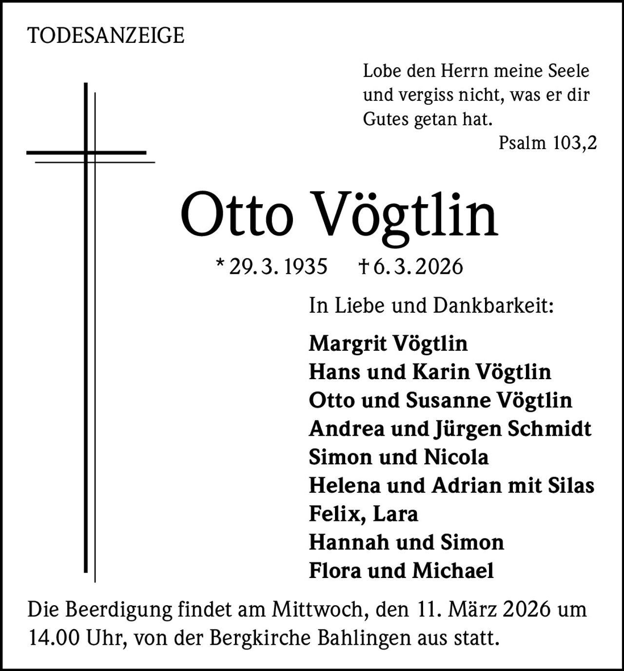 TODESANZEIGE
Lobe den Herrn meine Seele
und vergiss nicht, was er dir
Gutes getan hat.

Psalm 103,2

Otto Vögtlin
* 29. 3. 1935

† 6. 3. 2026

In Liebe und Dankbarkeit:
Margrit Vögtlin
Hans und Karin Vögtlin
Otto und Susanne Vögtlin
Andrea und Jürgen Schmidt
Simon und Nicola
Helena und Adrian mit Silas
Felix, Lara
Hannah und Simon
Flora und Michael
Die Beerdigung findet am Mittwoch, den 11. März 2026 um
14.00 Uhr, von der Bergkirche Bahlingen aus statt.