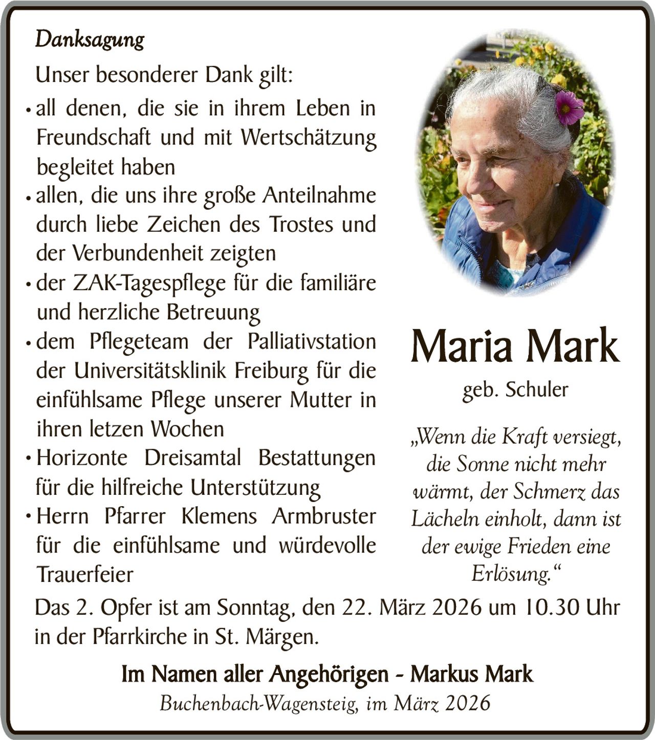 Danksagung
Unser besonderer Dank gilt:
• all denen, die sie in ihrem Leben in
Freundschaft und mit Wertschätzung
begleitet haben
• allen, die uns ihre große Anteilnahme
durch liebe Zeichen des Trostes und
der Verbundenheit zeigten
• der ZAK-Tagespflege für die familiäre
und herzliche Betreuung
• dem Pflegeteam der Palliativstation
der Universitätsklinik Freiburg für die
geb. Schuler
einfühlsame Pflege unserer Mutter in
ihren letzen Wochen
„Wenn die Kraft versiegt,
• Horizonte Dreisamtal Bestattungen
die Sonne nicht mehr
für die hilfreiche Unterstützung
wärmt, der Schmerz das
• Herrn Pfarrer Klemens Armbruster
Lächeln einholt, dann ist
für die einfühlsame und würdevolle
der ewige Frieden eine
Erlösung.“
Trauerfeier
Das 2. Opfer ist am Sonntag, den 22. März 2026 um 10.30 Uhr
in der Pfarrkirche in St. Märgen.

Maria Mark

Im Namen aller Angehörigen - Markus Mark
Buchenbach-Wagensteig, im März 2026