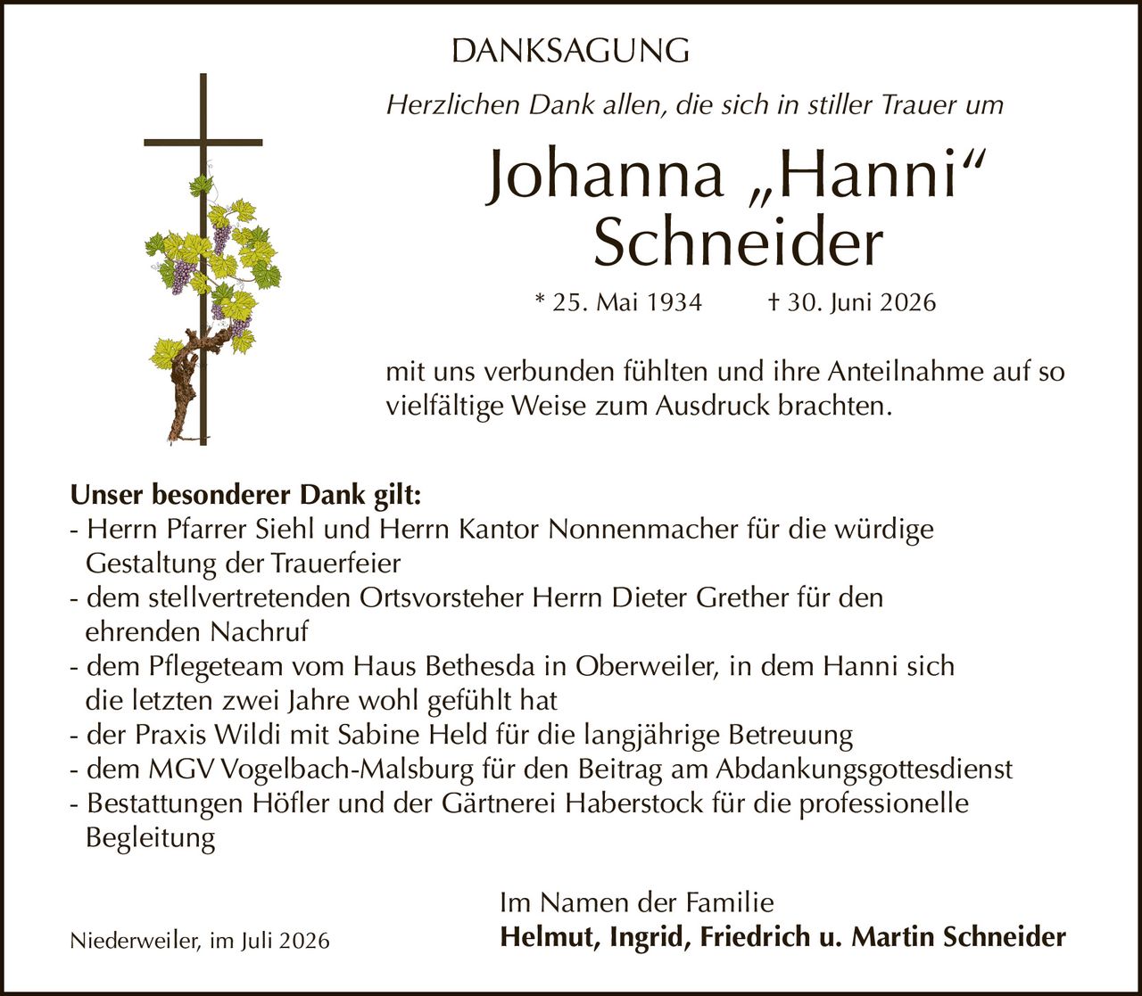 <p><strong>DANKSAGUNG</strong></p><p><i>Herzlichen Dank allen, die sich in stiller Trauer um</i></p><p><strong>Johanna „Hanni" Schneider</strong></p><p>* 25. Mai 1934 † 30. Juni 2026</p><p><i>mit uns verbunden fühlten und ihre Anteilnahme auf so vielfältige Weise zum Ausdruck brachten.</i></p><p><strong>Unser besonderer Dank gilt:</strong></p><p>- Herrn Pfarrer Siehl und Herrn Kantor Nonnenmacher für die würdige Gestaltung der Trauerfeier<br>- dem stellvertretenden Ortsvorsteher Herrn Dieter Grether für den ehrenden Nachruf<br>- dem Pflegeteam vom Haus Bethesda in Oberweiler, in dem Hanni sich die letzten zwei Jahre wohl gefühlt hat<br>- der Praxis Wildi mit Sabine Held für die langjährige Betreuung<br>- dem MGV Vogelbach-Malsburg für den Beitrag am Abdankungsgottesdienst<br>- Bestattungen Höfler und der Gärtnerei Haberstock für die professionelle Begleitung</p><p><i>Im Namen der Familie</i></p><p><strong>Helmut, Ingrid, Friedrich u. Martin Schneider</strong></p><p>Niederweiler, im Juli 2026</p>