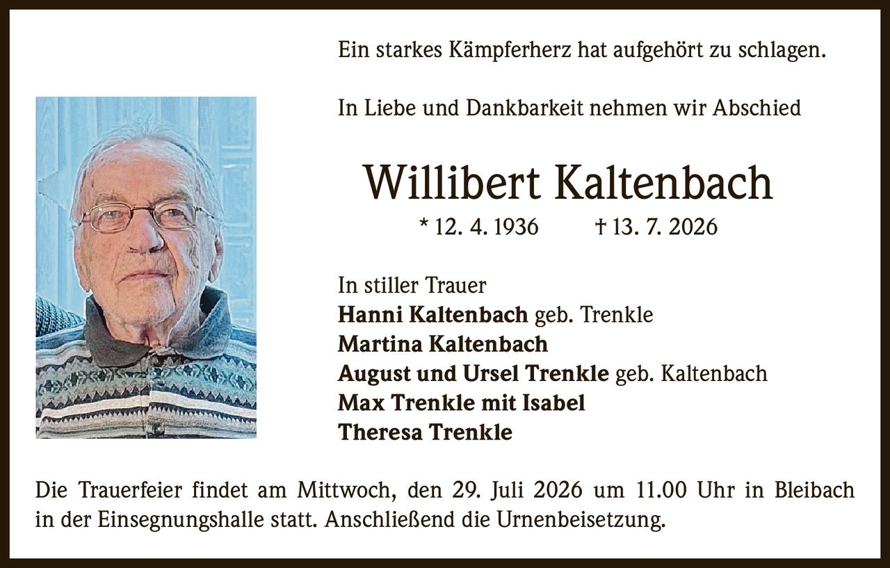 <p>Ein starkes Kämpferherz hat aufgehört zu schlagen.</p>
<p>In Liebe und Dankbarkeit nehmen wir Abschied</p>
<p><strong>Willibert Kaltenbach</strong> * 12. 4. 1936 † 13. 7. 2026</p>
<p>In stiller Trauer<br>
<strong>Hanni Kaltenbach</strong> geb. Trenkle<br>
<strong>Martina Kaltenbach</strong><br>
<strong>August und Ursel Trenkle</strong> geb. Kaltenbach<br>
<strong>Max Trenkle mit Isabel</strong><br>
<strong>Theresa Trenkle</strong></p>
<p>Die Trauerfeier findet am Mittwoch, den 29. Juli 2026 um 11.00 Uhr in Bleibach in der Einsegnungshalle statt. Anschließend die Urnenbeisetzung.</p>