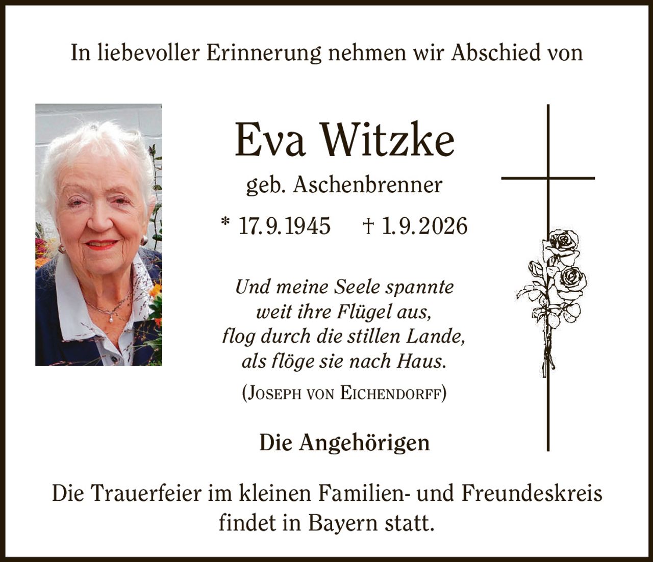 <p>In liebevoller Erinnerung nehmen wir Abschied von</p>
<p><strong>Eva Witzke</strong><br>geb. Aschenbrenner<br>* 17.9.1945 † 1.9.2026</p>
<p><i>Und meine Seele spannte<br>weit ihre Flügel aus,<br>flог durch die stillen Lande,<br>als flöge sie nach Haus.</i><br>(<strong>JOSEPH VON EICHENDORFF</strong>)</p>
<p><strong>Die Angehörigen</strong></p>
<p>Die Trauerfeier im kleinen Familien- und Freundeskreis findet in Bayern statt.</p>