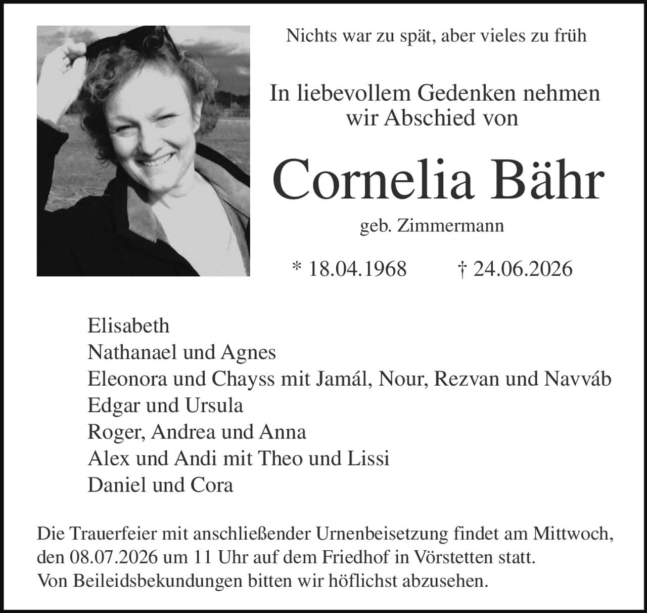<p><strong>Nichts war zu spät, aber vieles zu früh</strong></p><p><strong>In liebevollem Gedenken nehmen wir Abschied von</strong></p><p><strong>Cornelia Bähr</strong><br>geb. Zimmermann</p><p>* 18.04.1968 † 24.06.2026</p><p>Elisabeth<br>Nathanael und Agnes<br>Eleonora und Chayss mit Jamál, Nour, Rezvan und Navváb<br>Edgar und Ursula<br>Roger, Andrea und Anna<br>Alex und Andi mit Theo und Lissi<br>Daniel und Cora</p><p>Die Trauerfeier mit anschließender Urnenbeisetzung findet am Mittwoch, den 08.07.2026 um 11 Uhr auf dem Friedhof in Vörstetten statt.</p><p>Von Beileidsbekundungen bitten wir höflichst abzusehen.</p>