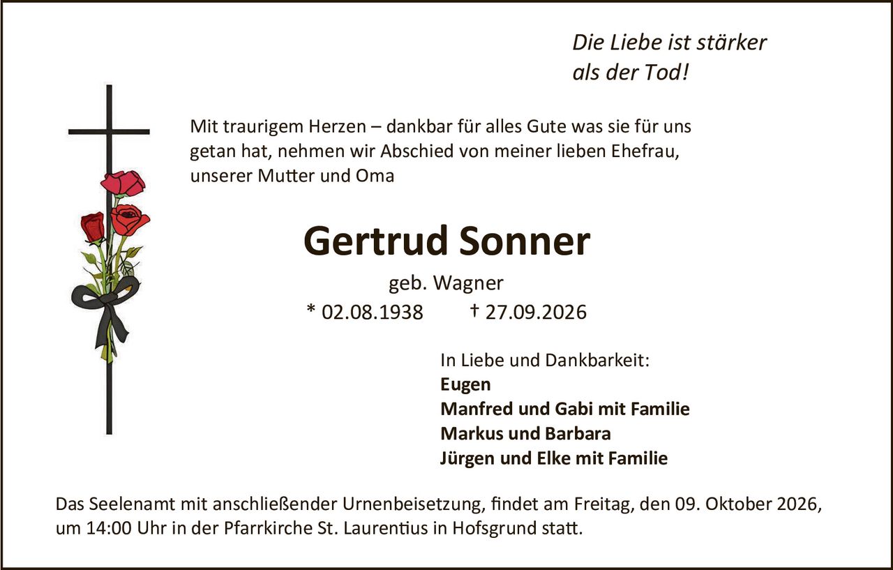 <p><i>Die Liebe ist stärker als der Tod!</i></p>

<p>Mit traurigem Herzen – dankbar für alles Gute was sie für uns getan hat, nehmen wir Abschied von meiner lieben Ehefrau, unserer Mutter und Oma</p>

<p><strong>Gertrud Sonner</strong></p>

<p>geb. Wagner<br>
* 02.08.1938 &nbsp; † 27.09.2026</p>

<p>In Liebe und Dankbarkeit:<br>
<strong>Eugen</strong><br>
<strong>Manfred und Gabi mit Familie</strong><br>
<strong>Markus und Barbara</strong><br>
<strong>Jürgen und Elke mit Familie</strong></p>

<p>Das Seelenamt mit anschließender Urnenbeisetzung, findet am Freitag, den 09. Oktober 2026, um 14:00 Uhr in der Pfarrkirche St. Laurentius in Hofsgrund statt.</p>