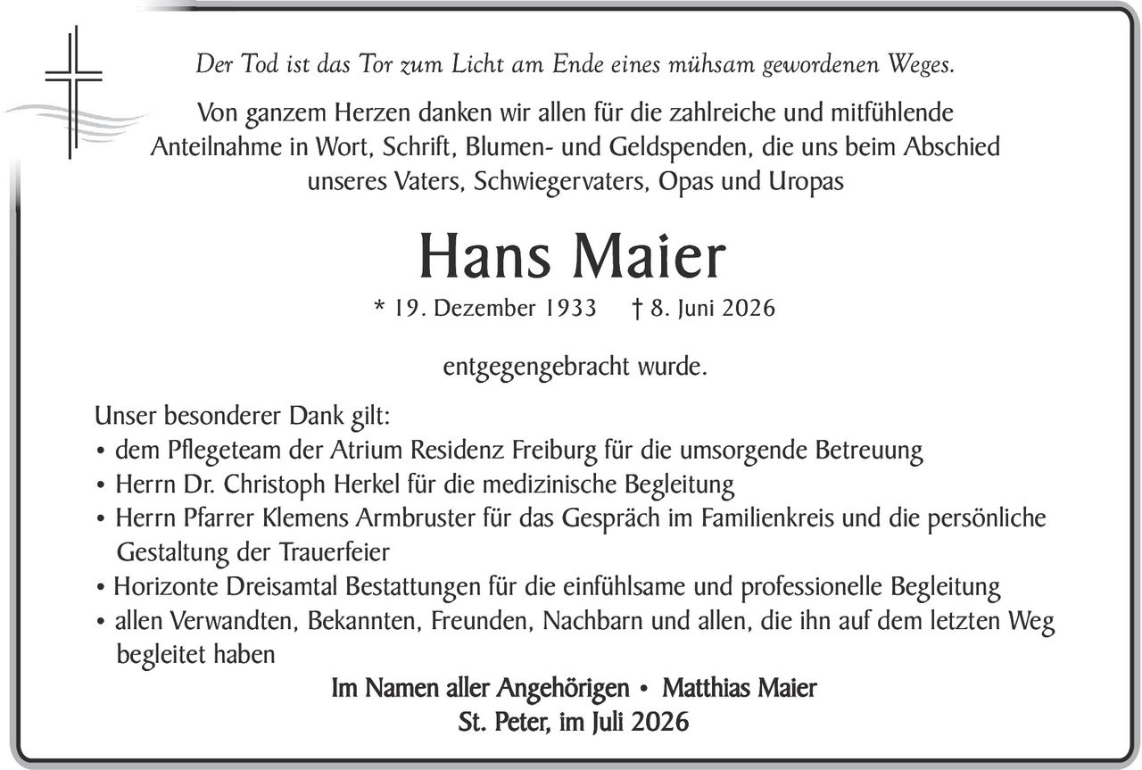 <p><i>Der Tod ist das Tor zum Licht am Ende eines mühsam gewordenen Weges.</i></p>

<p>Von ganzem Herzen danken wir allen für die zahlreiche und mitfühlende Anteilnahme in Wort, Schrift, Blumen- und Geldspenden, die uns beim Abschied unseres Vaters, Schwiegervaters, Opas und Urópas</p>

<p><strong>Hans Maier</strong></p>

<p>* 19. Dezember 1933  † 8. Juni 2026</p>

<p>entgegengebracht wurde.</p>

<p><strong>Unser besonderer Dank gilt:</strong></p>

<ul>
<li>dem Pflegeteam der Atrium Residenz Freiburg für die umsorgende Betreuung</li>
<li>Herrn Dr. Christoph Herkel für die medizinische Begleitung</li>
<li>Herrn Pfarrer Klemens Armbruster für das Gespräch im Familienkreis und die persönliche Gestaltung der Trauerfeier</li>
<li>Horizonte Dreisamt Bestattungen für die einfühlsame und professionelle Begleitung</li>
<li>allen Verwandten, Bekannten, Freunden, Nachbarn und allen, die ihn auf dem letzten Weg begleit haben</li>
</ul>

<p><strong>Im Namen aller Angehörigen · Matthias Maier</strong><br>
<strong>St. Peter, im Juli 2026</strong></p>