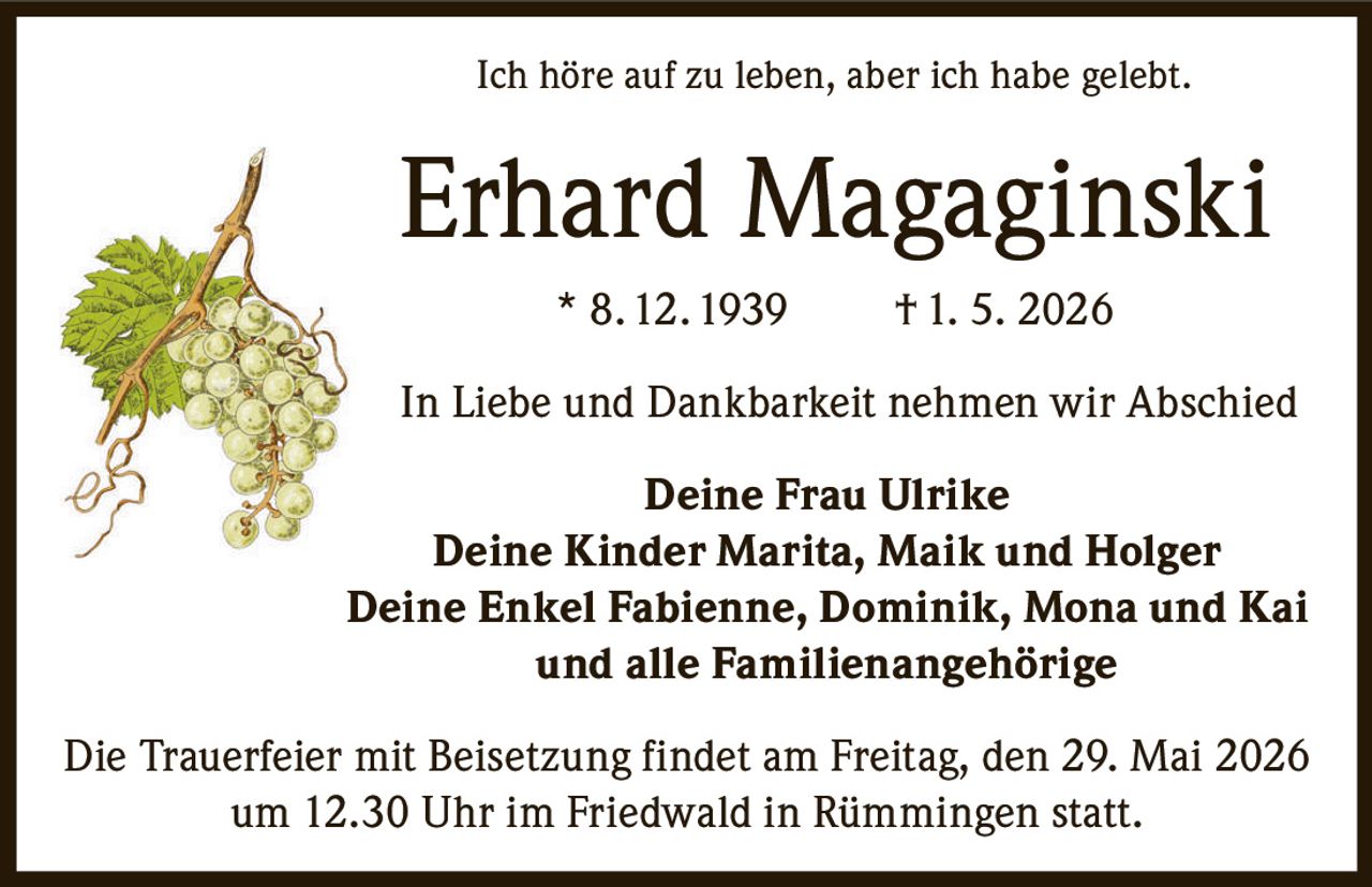 <p><i>Ich höre auf zu leben, aber ich habe gelebt.</i></p><p><strong>Erhard Magaginski</strong> * 8. 12. 1939 † 1. 5. 2026</p><p>In Liebe und Dankbarkeit nehmen wir Abschied</p><p><strong>Deine Frau Ulrike</strong><br/>
<strong>Deine Kinder Marita, Maik und Holger</strong><br/>
<strong>Deine Enkel Fabienne, Dominik, Mona und Kai</strong><br/>
und alle Familienangehörige</p><p>Die Trauerfeier mit Beisetzung findet am Freitag, den 29. Mai 2026 um 12.30 Uhr im Friedwald in Rümmingen statt.</p>