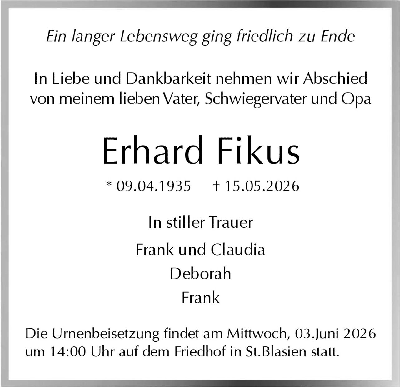 <p><i>Ein langer Lebensweg ging friedlich zu Ende</i></p><p>In Liebe und Dankbarkeit nehmen wir Abschied von meinem lieben Vater, Schwiegervater und Opa</p><p><strong>Erhard Fikus</strong><br>* 09.04.1935 † 15.05.2026</p><p>In stiller Trauer<br>Frank und Claudia<br>Deborah<br>Frank</p><p>Die Urnenbeisetzung findet am Mittwoch, 03.Juni 2026 um 14:00 Uhr auf dem Friedhof in St.Blasien statt.</p>