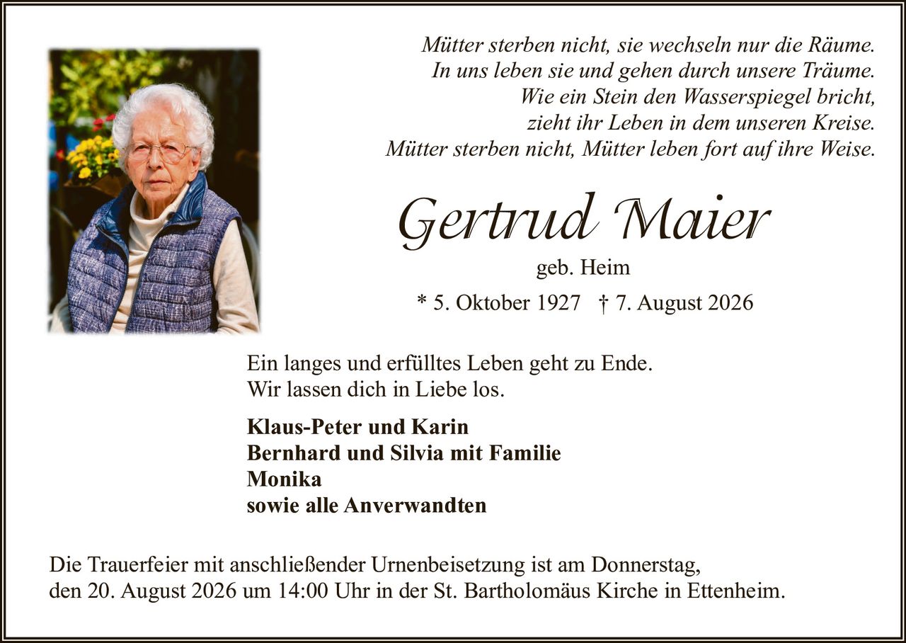 <p><i>Mütter sterben nicht, sie wechseln nur die Räume.<br>In uns leben sie und gehen durch unsere Träume.<br>Wie ein Stein den Wasserspiegel bricht,<br>zieht ihr Leben in dem unseren Kreise.<br>Mütter sterben nicht, Mütter leben fort auf ihre Weise.</i></p>

<p><strong>Gertrud Maier geb. Heim</strong><br>* 5. Oktober 1927 † 7. August 2026</p>

<p>Ein langes und erfülltes Leben geht zu Ende.<br>Wir lassen dich in Liebe los.</p>

<p><strong>Klaus-Peter und Karin<br>Bernhard und Silvia mit Familie<br>Monika<br>sowie alle Anverwandten</strong></p>

<p>Die Trauerfeier mit anschließender Urnenbeisetzung ist am Donnerstag, den 20. August 2026 um 14:00 Uhr in der St. Bartholomäus Kirche in Ettenheim.</p>
