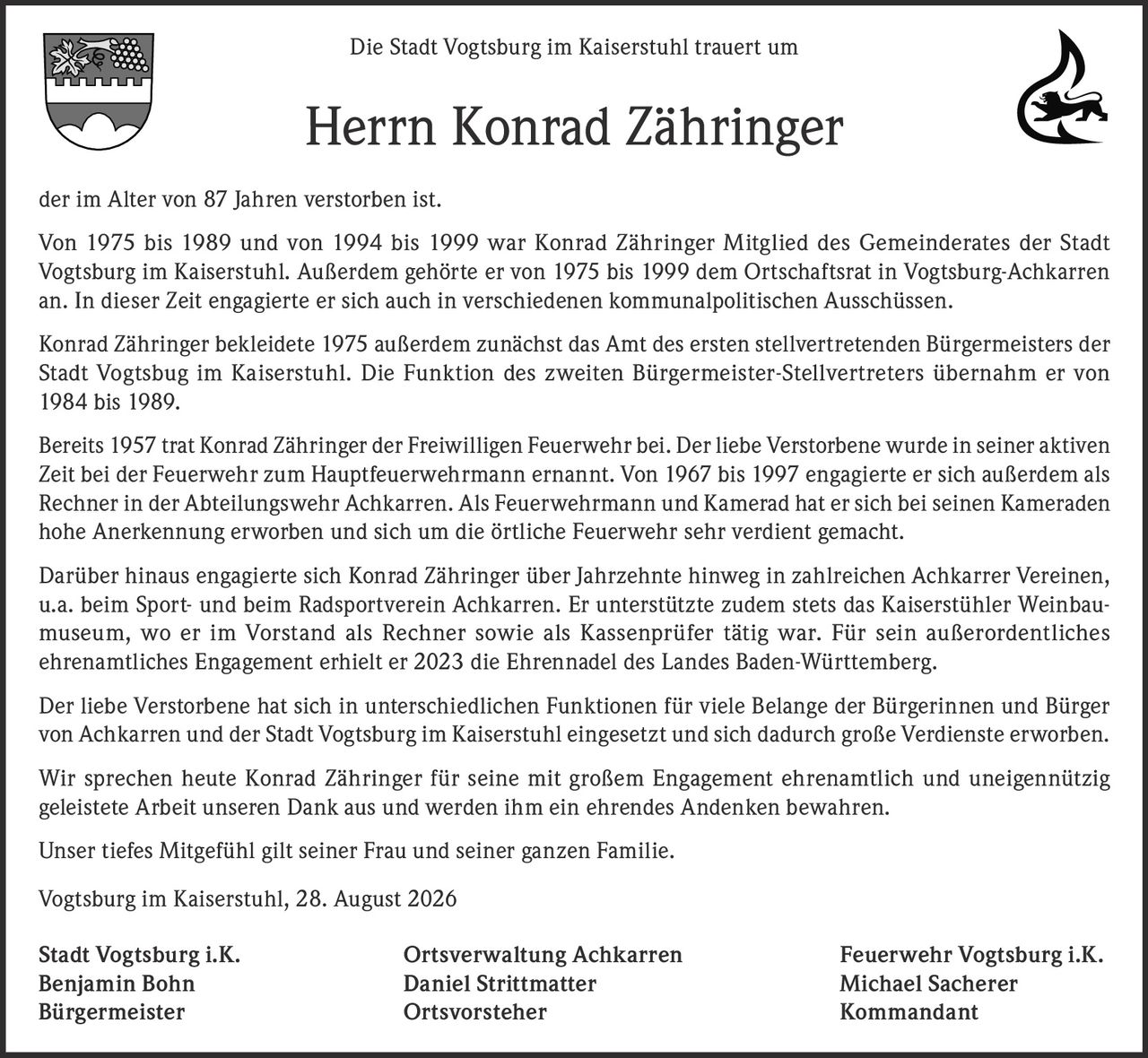 <p>Die Stadt Vogtsburg im Kaiserstuhl trauert um Herrn Konrad Zähringer der im Alter von 87 Jahren verstorben ist.</p>

<p>Von 1975 bis 1989 und von 1994 bis 1999 war Konrad Zähringer Mitglied des Gemeinderates der Stadt Vogtsburg im Kaiserstuhl. Außerdem gehörte er von 1975 bis 1999 dem Ortschaftsrat in Vogtsburg-Achkarren an. In dieser Zeit engagierte er sich auch in verschiedenen kommunalpolitischen Ausschüssen.</p>

<p>Konrad Zähringer bekleidete 1975 außerdem zunächst das Amt des ersten stellvertretenden Bürgermeisters der Stadt Vogtsburg im Kaiserstuhl. Die Funktion des zweiten Bürgermeister-Stellvertreters übernahm er von 1984 bis 1989.</p>

<p>Bereits 1957 trat Konrad Zähringer der Freiwilligen Feuerwehr bei. Der liebe Verstorbene wurde in seiner aktiven Zeit bei der Feuerwehr zum Hauptfeuerwehrmann ernannt. Von 1967 bis 1997 engagierte er sich außerdem als Rechner in der Abteilungswehr Achkarren. Als Feuerwehrmann und Kamerad hat er sich bei seinen Kameraden hohe Anerkennung erworben und sich um die örtliche Feuerwehr sehr verdient gemacht.</p>

<p>Darüber hinaus engagierte sich Konrad Zähringer über Jahrzehnte hinweg in zahlreichen Achkarrer Vereinen, u.a. beim Sport- und beim Radsportverein Achkarren. Er unterstützte zudem stets das Kaiserstühler Weinbaumuseum, wo er im Vorstand als Rechner sowie als Kassenprüfer tätig war. Für sein außerordentliches ehrenamtliches Engagement erhielt er 2023 die Ehrennadel des Landes Baden-Württemberg.</p>

<p>Der liebe Verstorbene hat sich in unterschiedlichen Funktionen für viele Belange der Bürgerinnen und Bürger von Achkarren und der Stadt Vogtsburg im Kaiserstuhl eingesetzt und sich dadurch große Verdienste erworben.</p>

<p>Wir sprechen heute Konrad Zähringer für seine mit großem Engagement ehrenamtlich und uneigennützig geleistete Arbeit unseren Dank aus und werden ihm ein ehrendes Andenken bewahren.</p>

<p>Unser tiefes Mitgefühl gilt seiner Frau und seiner ganzen Familie.</p>

<p>Vogtsburg im Kaiserstuhl, 28. August 2026</p>

<p><strong>Stadt Vogtsburg i.K.</strong><br>Benjamin Bohn<br>Bürgermeister</p>

<p><strong>Ortsverwaltung Achkarren</strong><br>Daniel Strittmatter<br>Ortsvorsteher</p>

<p><strong>Feuerwehr Vogtsburg i.K.</strong><br>Michael Sacherer<br>Kommandant</p>