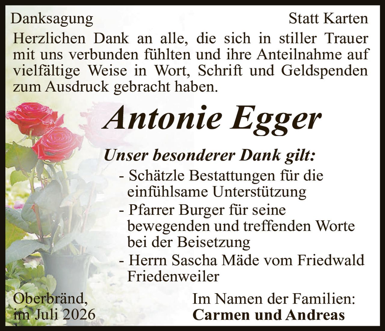 <p><strong>Danksagung</strong> <strong>Statt Karten</strong></p>
<p>Herzlichen Dank an alle, die sich in stiller Trauer mit uns verbunden fühlten und ihre Anteilnahme auf vielfältige Weise in Wort, Schrift und Geldspenden zum Ausdruck gebracht haben.</p>
<p><i>Antonie Egger</i></p>
<p><i>Unser besonderer Dank gilt:</i></p>
<p>- Schätzle Bestattungen für die einfühlsame Unterstützung<br>
- Pfarrer Burger für seine bewegenden und treffenden Worte bei der Beisetzung<br>
- Herr Sascha Mäde vom Friedwald Friedenweiler</p>
<p>Im Namen der Familien:<br>
<strong>Carmen und Andreas</strong></p>
<p>Oberbränd,<br>
im Juli 2026</p>