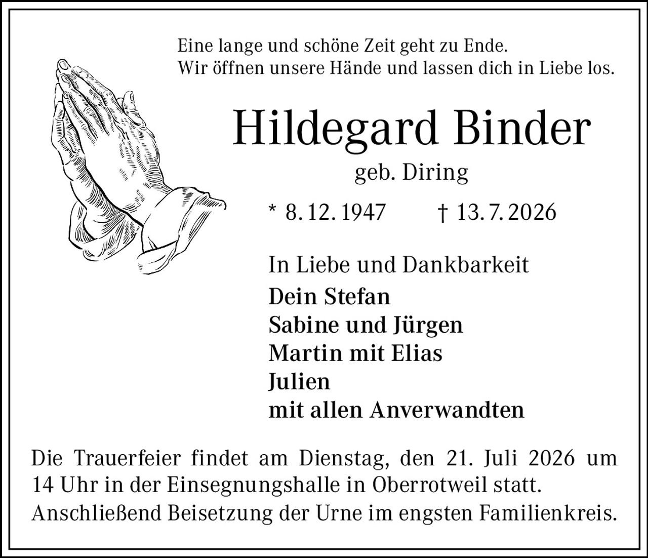 <p>Eine lange und schöne Zeit geht zu Ende.<br>Wir öffnen unsere Hände und lassen dich in Liebe los.</p><p><strong>Hildegard Binder</strong><br>geb. Diring<br>* 8.12.1947 † 13.7.2026</p><p>In Liebe und Dankbarkeit<br><strong>Dein Stefan</strong><br>Sabine und Jürgen<br>Martin mit Elias<br>Julien<br>mit allen Anverwandten</p><p>Die Trauerfeier findet am Dienstag, den 21. Juli 2026 um 14 Uhr in der Einsegnungshalle in Oberrotweil statt.<br>Anschließend Beisetzung der Urne im engsten Familienkreis.</p>