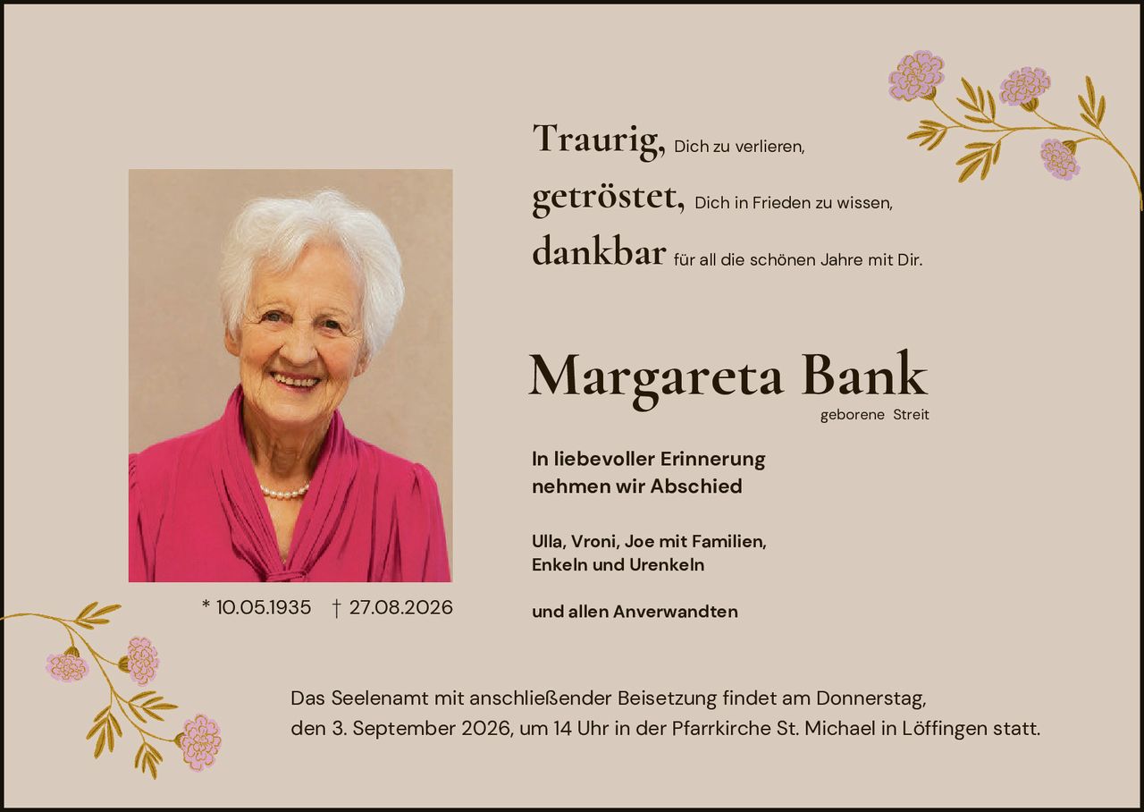 <p><strong>Traurig,</strong> Dich zu verlieren,<br><strong>getröstet,</strong> Dich in Frieden zu wissen,<br><strong>dankbar</strong> für all die schönen Jahre mit Dir.</p><p><strong>Margareta Bank</strong><br>geborene Streit</p><p>* 10.05.1935 † 27.08.2026</p><p><strong>In liebevoller Erinnerung<br>nehmen wir Abschied</strong></p><p>Ulla, Vroni, Joe mit Familien,<br>Enkeln und Urenkeln<br>und allen Anverwandten</p><p>Das Seelenamt mit anschließender Beisetzung findet am Donnerstag, den 3. September 2026, um 14 Uhr in der Pfarrkirche St. Michael in Löffingen statt.</p>