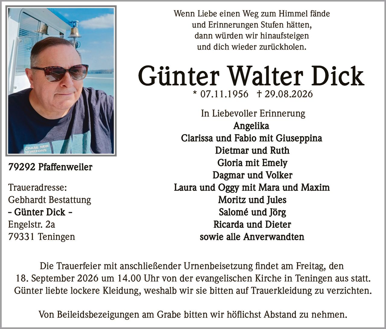 <p>* 07.11.1956 † 29.08.2026</p>
<p>Wenn Liebe einen Weg zum Himmel fände<br>und Erinnerungen Stufen hätten,<br>dann würden wir hinaufsteigen<br>und dich wieder zurückholen.</p>
<p><strong>In Liebevoller Erinnerung</strong></p>
<p>Angelika<br>Clarissa und Fabio mit Giuseppina<br>Dietmar und Ruth<br>Gloria mit Emely<br>Dagmar und Volker<br>Laura und Oggy mit Mara und Maxim<br>Moritz und Jules<br>Salomé und Jörg<br>Ricarda und Dieter<br>sowie alle Anverwandten</p>
<p>Die Trauerfeier mit anschließender Urnenbeisetzung findet am Freitag, den 18. September 2026 um 14.00 Uhr von der evangelischen Kirche in Teningen aus statt.</p>
<p>Günter liebte lockere Kleidung, weshalb wir sie bitten auf Trauerkleidung zu verzichten.</p>
<p>Von Beileidsbezeigungen am Grabe bitten wir höflichst Abstand zu nehmen.</p>
<p><strong>Traueradresse:</strong><br>Gebhardt Bestattung<br>Engelstr. 2a<br>79331 Teningen</p>