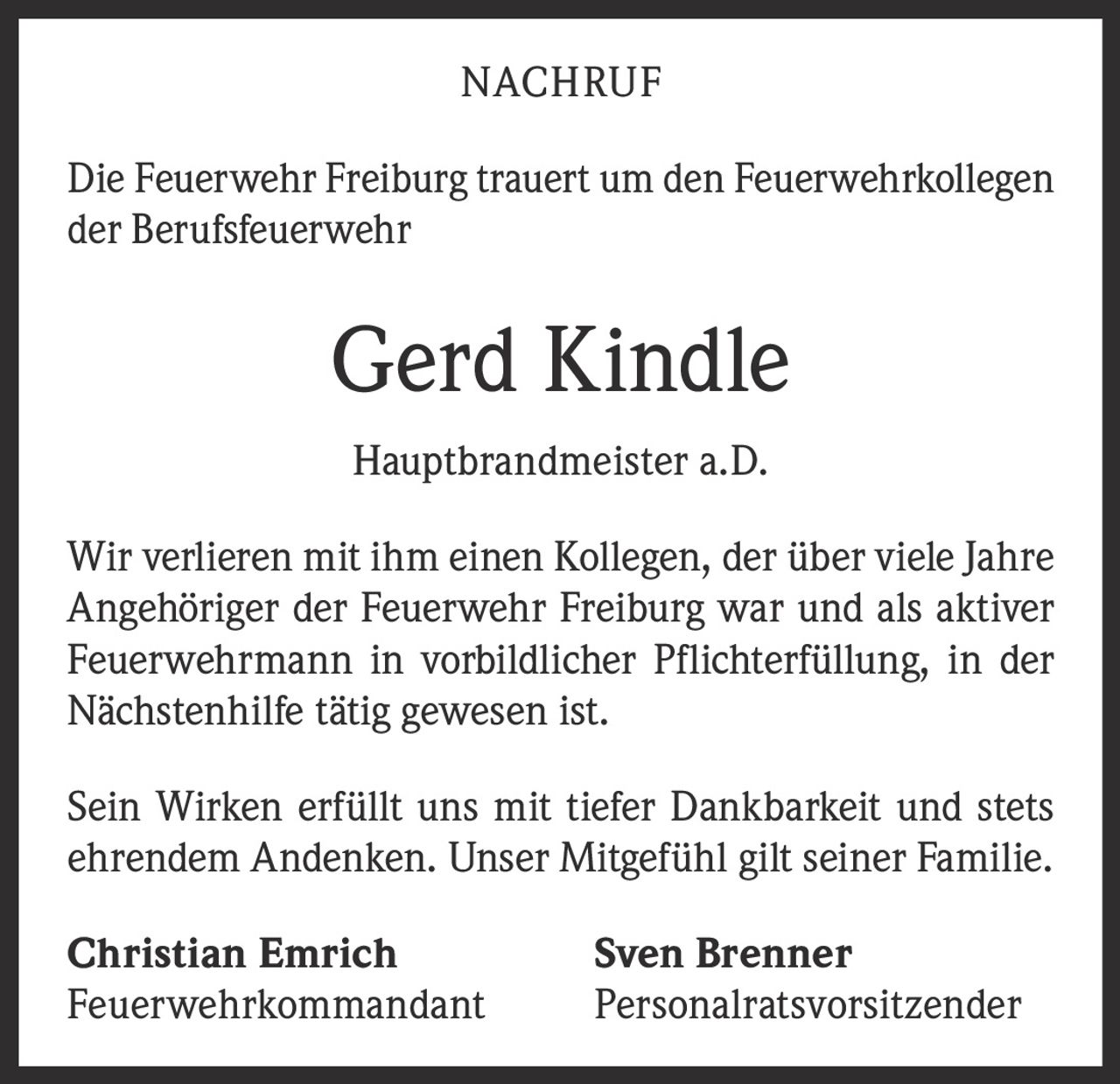 <p><strong>NACHRUF</strong></p>

<p>Die Feuerwehr Freiburg trauert um den Feuerwehrkollegen der Berufsfeuerwehr</p>

<p><strong>Gerd Kindle</strong></p>

<p><strong>Hauptbrandmeister a.D.</strong></p>

<p>Wir verlieren mit ihm einen Kollegen, der über viele Jahre Angehöriger der Feuerwehr Freiburg war und als aktiver Feuerwehrmann in vorbildlicher Pflichterfüllung, in der Nächstenhilfe tätig gewesen ist.</p>

<p>Sein Wirken erfüllt uns mit tiefer Dankbarkeit und stets ehrendem Andenken. Unser Mitgefühl gilt seiner Familie.</p>

<p><strong>Christian Emrich</strong> <strong>Sven Brenner</strong><br/>Feuerwehrkommandant Personalratsvorsitzender</p>