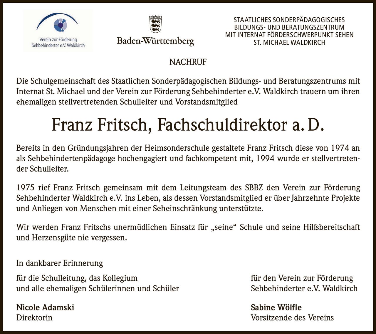 STAATLICHES SONDERPÄDAGOGISCHES
BILDUNGS- UND BERATUNGSZENTRUM
MIT INTERNAT FÖRDERSCHWERPUNKT SEHEN
ST. MICHAEL WALDKIRCH

NACHRUF
Die Schulgemeinschaft des Staatlichen Sonderpädagogischen Bildungs- und Beratungszentrums mit
Internat St. Michael und der Verein zur Förderung Sehbehinderter e.V. Waldkirch trauern um ihren
ehemaligen stellvertretenden Schulleiter und Vorstandsmitglied

Franz Fritsch, Fachschuldirektor a. D.
Bereits in den Gründungsjahren der Heimsonderschule gestaltete Franz Fritsch diese von 1974 an
als Sehbehindertenpädagoge hochengagiert und fachkompetent mit, 1994 wurde er stellvertretender Schulleiter.
1975 rief Franz Fritsch gemeinsam mit dem Leitungsteam des SBBZ den Verein zur Förderung
Sehbehinderter Waldkirch e.V. ins Leben, als dessen Vorstandsmitglied er über Jahrzehnte Projekte
und Anliegen von Menschen mit einer Seheinschränkung unterstützte.
Wir werden Franz Fritschs unermüdlichen Einsatz für „seine“ Schule und seine Hilfsbereitschaft
und Herzensgüte nie vergessen.
In dankbarer Erinnerung
für die Schulleitung, das Kollegium
und alle ehemaligen Schülerinnen und Schüler

für den Verein zur Förderung
Sehbehinderter e.V. Waldkirch

Nicole Adamski
Direktorin

Sabine Wölfle
Vorsitzende des Vereins