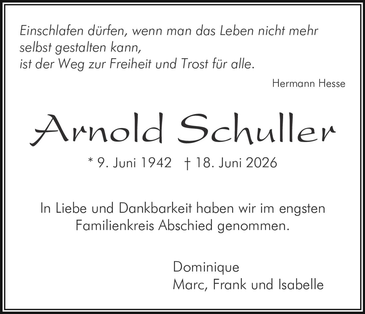 <i>Einschlafen dürfen, wenn man das Leben nicht mehr selbst gestalten kann,<br>ist der Weg zur Freiheit und Trost für alle.</i><br><br><strong>Hermann Hesse</strong><br><br><strong>Arnold Schuller</strong><br>* 9. Juni 1942 † 18. Juni 2026<br><br><p>In Liebe und Dankbarkeit haben wir im engsten Familienkreis Abschied genommen.</p><br><br>Dominique<br>Marc, Frank und Isabelle