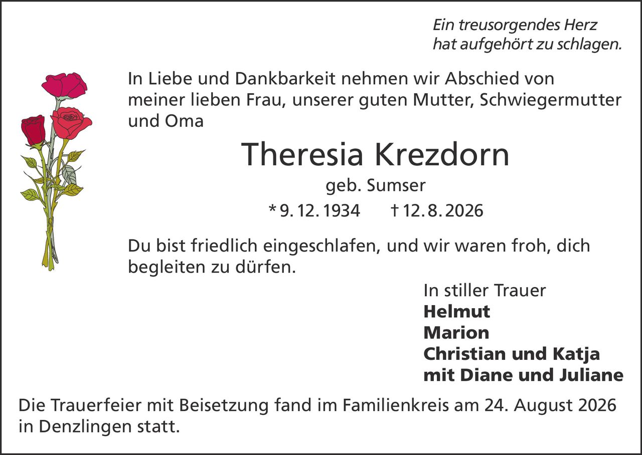 <p><i>Ein treusorgendes Herz<br />hat aufgehört zu schlagen.</i></p><p>In Liebe und Dankbarkeit nehmen wir Abschied von meiner lieben Frau, unserer guten Mutter, Schwiegermutter und Oma</p><p><strong>Theresia Krezdorn</strong><br />geb. Sumser<br />* 9. 12. 1934 † 12. 8. 2026</p><p>Du bist friedlich eingeschlafen, und wir waren froh, dich begleiten zu dürfen.</p><p>In stiller Trauer<br /><strong>Helmut<br />Marion<br />Christian und Katja<br />mit Diane und Juliane</strong></p><p>Die Trauerfeier mit Beisetzung fand im Familienkreis am 24. August 2026 in Denzlingen statt.</p>