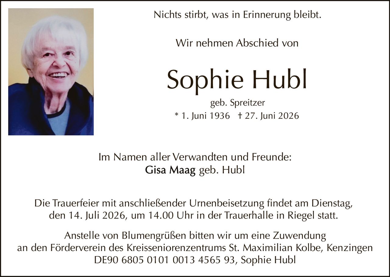 <p>Nichts stirbt, was in Erinnerung bleibt.</p>

<p>Wir nehmen Abschied von</p>

<p><strong>Sophie Hubl</strong><br>geb. Spreitzer<br>* 1. Juni 1936  † 27. Juni 2026</p>

<p>Im Namen aller Verwandten und Freunde:<br><strong>Gisa Maag</strong> geb. Hubl</p>

<p>Die Trauerfeier mit anschließender Urnenbeisetzung findet am Dienstag, den 14. Juli 2026, um 14.00 Uhr in der Trauerhalle in Riegel statt.</p>

<p>Anstelle von Blumengrüßen bitten wir um eine Zuwendung an den Förderverein des Kreisseniorenzentrums St. Maximilian Kolbe, Kenzingen<br>DE90 6805 0101 0013 4565 93, Sophie Hubl</p>