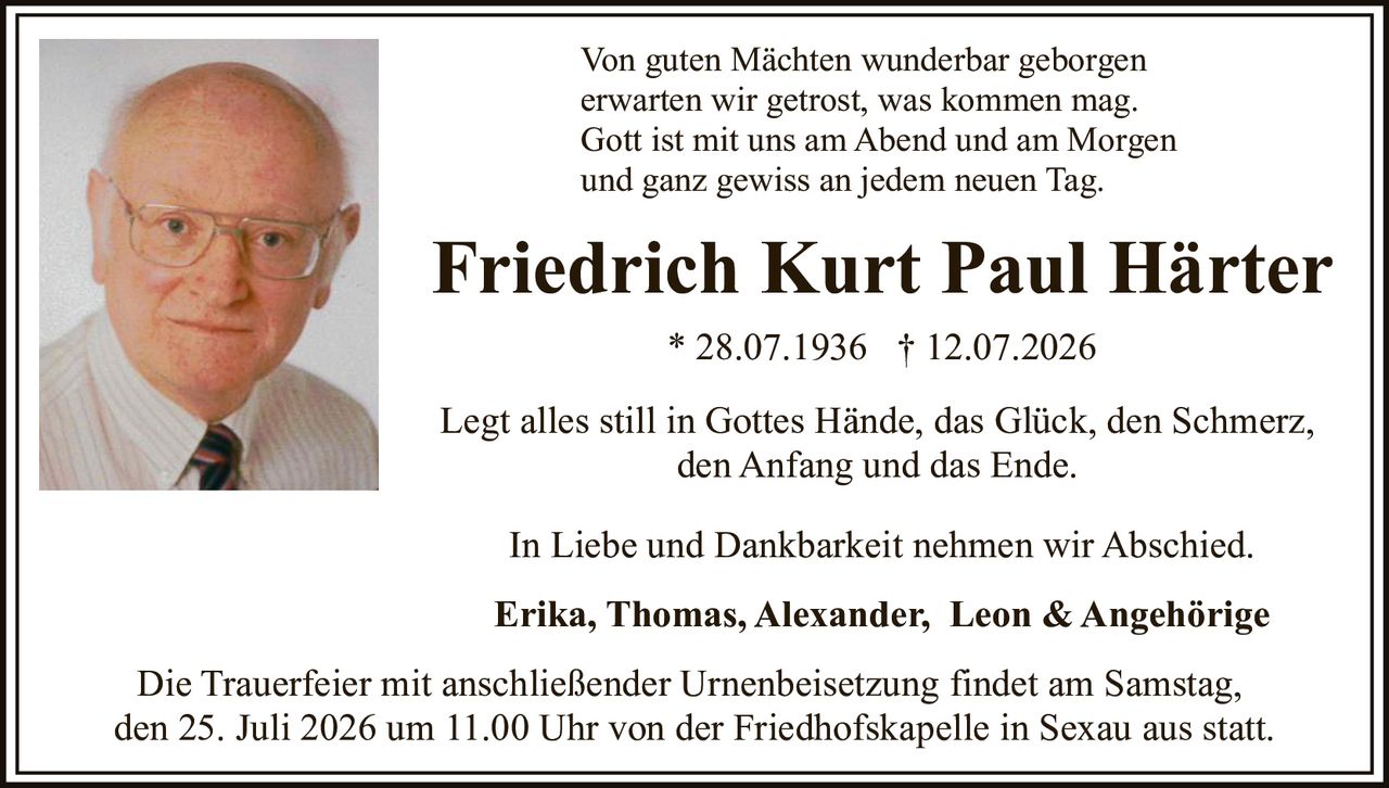 <p>Legt alles still in Gottes Hände, das Glück, den Schmerz, den Anfang und das Ende</p>

<p><strong>Friedrich Kurt Paul Härter</strong> * 28.07.1936 † 12.07.2026</p>

<p>Von guten Mächten wunderbar geborgen<br>
erwarten wir getrost, was kommen mag.<br>
Gott ist mit uns am Abend und am Morgen<br>
und ganz gewiss an jedem neuen Tag.</p>

<p>In Liebe und Dankbarkeit nehmen wir Abschied.</p>

<p><strong>Erika, Thomas, Alexander, Leon & Angehörige</strong></p>

<p>Die Trauerfeier mit anschließender Urnenbeisetzung findet am Samstag, den 25. Juli 2026 um 11.00 Uhr von der Friedhofskapelle in Sexau aus statt.</p>