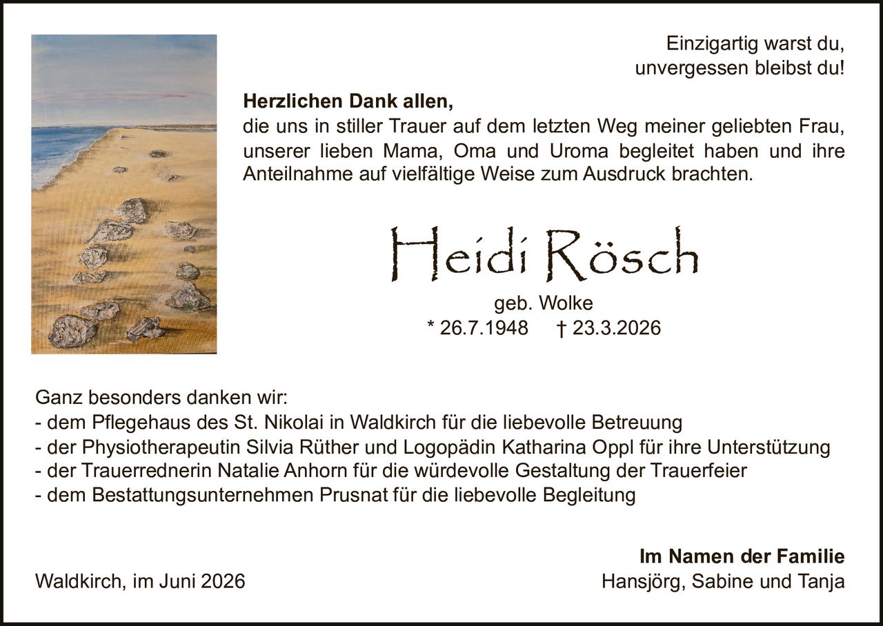 <p><i>Einzigartig warst du,<br>unvergessen bleibst du!</i></p><p><strong>Heidi Rösch</strong><br>geb. Wolke<br>* 26.7.1948 † 23.3.2026</p><p><strong>Herzlichen Dank allen,</strong><br>die uns in stiller Trauer auf dem letzten Weg meiner geliebten Frau, unserer lieben Mama, Oma und Uroma begleitet haben und ihre Anteilnahme auf vielfältige Weise zum Ausdruck brachten.</p><p><strong>Ganz besonders danken wir:</strong><br>- dem Pflegehaus des St. Nikolai in Waldkirch für die liebevolle Betreuung<br>- der Physiotherapeutin Silvia Rüther und Logopädin Katharina Oppl für ihre Unterstützung<br>- der Trauerrednerin Natalie Anhorn für die würdevolle Gestaltung der Trauerfeier<br>- dem Bestattungsunternehmen Prusnat für die liebevolle Begleitung</p><p>Waldkirch, im Juni 2026</p><p><strong>Im Namen der Familie</strong><br>Hansjörg, Sabine und Tanja</p>