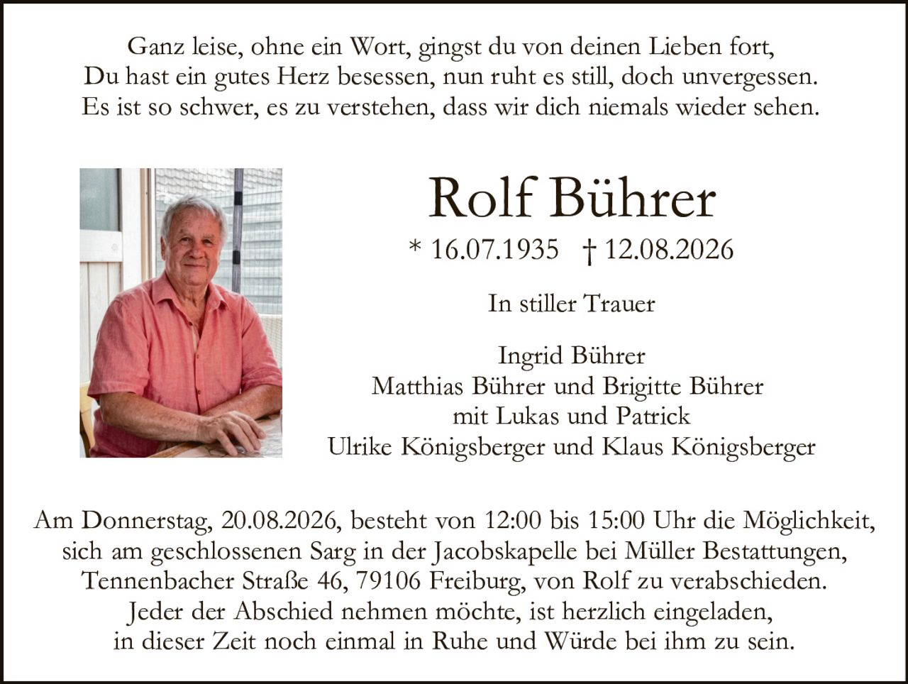 <p>Ganz leise, ohne ein Wort, gingst du von deinen Lieben fort,<br>
Du hast ein gutes Herz besessen, nun ruht es still, doch unvergessen.<br>
Es ist so schwer, es zu verstehen, dass wir dich niemals wieder sehen.</p>

<p><strong>Rolf Bührer</strong><br>
* 16.07.1935 † 12.08.2026</p>

<p><strong>In stiller Trauer</strong></p>

<p>Ingrid Bührer<br>
Matthias Bührer und Brigitte Bührer<br>
mit Lukas und Patrick<br>
Ulrike Königsberger und Klaus Königsberger</p>

<p>Am Donnerstag, 20.08.2026, besteht von 12:00 bis 15:00 Uhr die Möglichkeit, sich am geschlossenen Sarg in der Jacobskapelle bei Müller Bestattungen, Tennenbacher Straße 46, 79106 Freiburg, von Rolf zu verabschieden.<br>
Jeder der Abschied nehmen möchte, ist herzlich eingeladen, in dieser Zeit noch einmal in Ruhe und Würde bei ihm zu sein.</p>