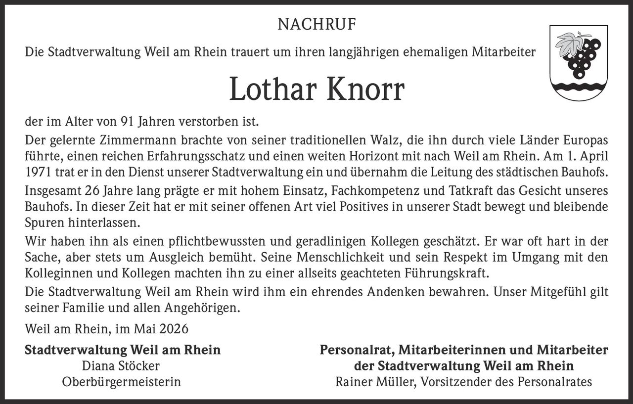 <p><strong>NACHRUF</strong></p><p>Die Stadtverwaltung Weil am Rhein trauert um ihren langjährigen ehemaligen Mitarbeiter</p><p><strong>Lothar Knorr</strong></p><p>der im Alter von 91 Jahren verstorben ist.<br>Der gelernte Zimmermann brachte von seiner traditionellen Walz, die ihn durch viele Länder Europas führte, einen reichen Erfahrungsschatz und einen weiten Horizont mit nach Weil am Rhein. Am 1. April 1971 trat er in den Dienst unserer Stadtverwaltung ein und übernahm die Leitung des städtischen Bauhofs.<br>Insgesamt 26 Jahre lang prägte er mit hohem Einsatz, Fachkompetenz und Tatkraft das Gesicht unseres Bauhofs. In dieser Zeit hat er mit seiner offenen Art viel Positives in unserer Stadt bewegt und bleibende Spuren hinterlassen.<br>Wir haben ihn als einen pflichtbewussten und geradlinigen Kollegen geschätzt. Er war oft hart in der Sache, aber stets um Ausgleich bemüht. Seine Menschlichkeit und sein Respekt im Umgang mit den Kolleginnen und Kollegen machten ihn zu einer allseits geachteten Führungskraft.<br>Die Stadtverwaltung Weil am Rhein wird ihm ein ehrendes Andenken bewahren. Unser Mitgefühl gilt seiner Familie und allen Angehörigen.</p><p>Weil am Rhein, im Mai 2026</p><p><strong>Stadtverwaltung Weil am Rhein</strong><br>Diana Stöcker<br>Oberbürgermeisterin</p><p><strong>Personalrat, Mitarbeiterinnen und Mitarbeiter<br>der Stadtverwaltung Weil am Rhein</strong><br>Rainer Müller, Vorsitzender des Personalrates</p>
