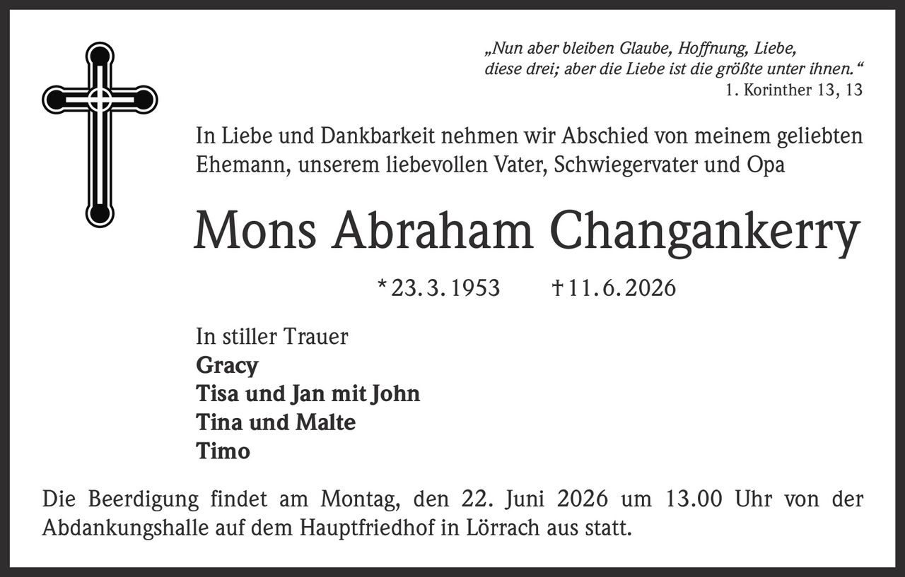 <p>"Nun aber bleiben Glaube, Hoffnung, Liebe, diese drei; aber die Liebe ist die größte unter ihnen."<br>1. Korinther 13, 13</p><p>In Liebe und Dankbarkeit nehmen wir Abschied von meinem geliebten Ehemann, unserem liebevollen Vater, Schwiegervater und Opa</p><p><strong>Mons Abraham Changankerry</strong><br>* 23. 3. 1953 † 11. 6. 2026</p><p>In stiller Trauer<br><strong>Gracy</strong><br><strong>Tisa und Jan mit John</strong><br><strong>Tina und Malte</strong><br><strong>Timo</strong></p><p>Die Beerdigung findet am Montag, den 22. Juni 2026 um 13.00 Uhr von der Abdankungshalle auf dem Hauptfriedhof in Lörrach aus statt.</p>