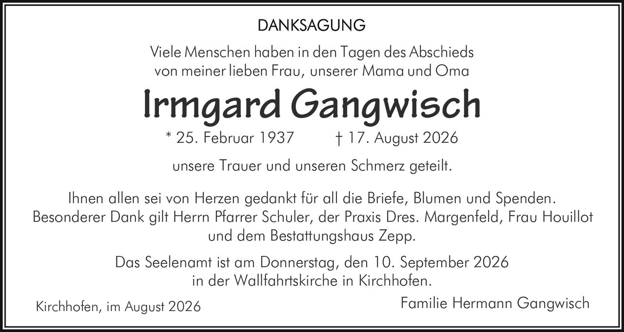 <p><strong>DANKSAGUNG</strong></p>

<p>Viele Menschen haben in den Tagen des Abschieds von meiner lieben Frau, unserer Mama und Oma</p>

<p><strong>Irmgard Gangwisch</strong></p>

<p>* 25. Februar 1937 † 17. August 2026</p>

<p>unsere Trauer und unseren Schmerz geteilt.</p>

<p>Ihnen allen sei von Herzen gedankt für all die Briefe, Blumen und Spenden. Besonderer Dank gilt Herrn Pfarrer Schuler, der Praxis Dres. Margenfeld, Frau Houillot und dem Bestattungshaus Zepp.</p>

<p>Das Seelenamt ist am Donnerstag, den 10. September 2026 in der Wallfahrtskirche in Kirchhofen.</p>

<p>Kirchhofen, im August 2026 <br/> Familie Hermann Gangwisch</p>