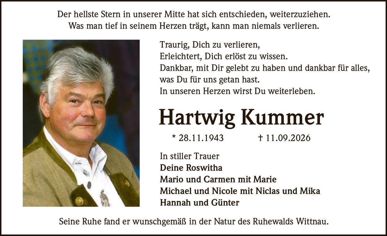 <p>Der hellste Stern in unserer Mitte hat sich entschieden, weiterzuziehen.</p>
<p>Was man tief in seinem Herzen trägt, kann man niemals verlieren.</p>
<p>Traurig, Dich zu verlieren,<br>
Erleichtert, Dich erlöst zu wissen.<br>
Dankbar, mit Dir gelebt zu haben und dankbar für alles,<br>
was Du für uns getan hast.<br>
In unseren Herzen wirst Du weiterleben.</p>
<p><strong>Hartwig Kummer</strong><br>
* 28.11.1943 † 11.09.2026</p>
<p>In stiller Trauer<br>
Deine Roswitha<br>
Mario und Carmen mit Marie<br>
Michael und Nicole mit Niclas und Mika<br>
Hannah und Günter</p>
<p>Seine Ruhe fand er wunschgemäß in der Natur des Ruhewalds Wittnau.</p>