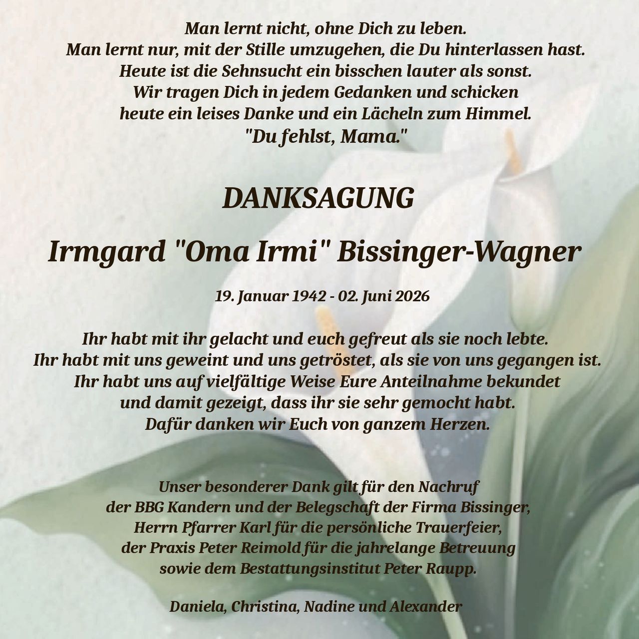 <p><strong>DANKSAGUNG</strong></p>
<p><strong>Irmgard "Oma Irmi" Bissinger-Wagner</strong></p>
<p>19. Januar 1942 - 02. Juni 2026</p>
<p>Ihr habt mit ihr gelacht und euch gefreut als sie noch lebte.<br>
Ihr habt mit uns geweint und uns getröstet, als sie von uns gegangen ist.<br>
Ihr habt uns auf vielfältige Weise Eure Anteilnahme bekundet<br>
und damit gezeigt, dass ihr sie sehr gemocht habt.<br>
Dafür danken wir Euch von ganzem Herzen.</p>
<p>Unser besonderer Dank gilt für den Nachruf<br>
der BBG Kandern und der Belegschaft der Firma Bissinger,<br>
Herrn Pfarrer Karl für die persönliche Trauerfeier,<br>
der Praxis Peter Reimold für die jahrelange Betreuung<br>
sowie dem Bestattungsinstitut Peter Raupp.</p>
<p><i>Man lernt nicht, ohne Dich zu leben.<br>
Man lernt nur, mit der Stille umzugehen, die Du hinterlassen hast.<br>
Heute ist die Sehnsucht ein bisschen lauter als sonst.<br>
Wir tragen Dich in jedem Gedanken und schicken<br>
heute ein leises Danke und ein Lächeln zum Himmel.<br>
"Du fehlst, Mama."</i></p>
<p><strong>Daniela, Christina, Nadine und Alexander</strong></p>