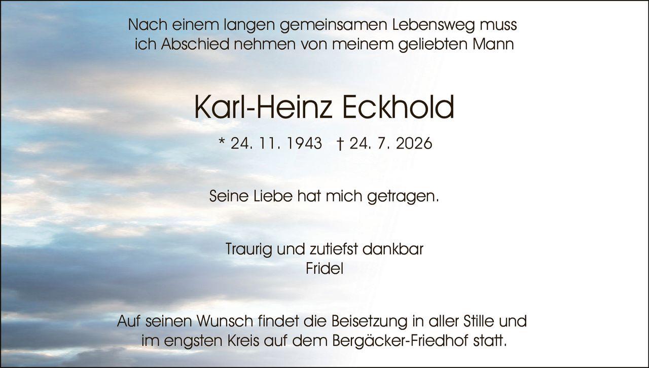 <p>Seine Liebe hat mich getragen.</p><p><strong>Karl-Heinz Eckhold</strong><br>* 24. 11. 1943 † 24. 7. 2026</p><p>Traurig und zutiefst dankbar<br>Fridel</p><p>Nach einem langen gemeinsamen Lebensweg muss ich Abschied nehmen von meinem geliebten Mann</p><p>Auf seinen Wunsch findet die Beisetzung in aller Stille und im engsten Kreis auf dem Bergäcker-Friedhof statt.</p>