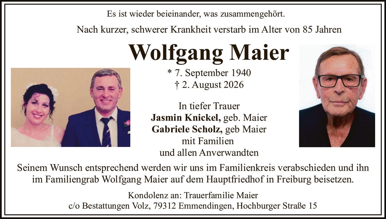 <p>Es ist wieder beieinander, was zusammengehört.</p>

<p>Nach kurzer, schwerer Krankheit verstarb im Alter von 85 Jahren</p>

<p><strong>Wolfgang Maier</strong></p>

<p>* 7. September 1940<br>† 2. August 2026</p>

<p>In tiefer Trauer</p>

<p><strong>Jasmin Knickel</strong>, geb. Maier<br><strong>Gabriele Scholz</strong>, geb Maier<br>mit Familien<br>und allen Anverwandten</p>

<p>Seinem Wunsch entsprechend werden wir uns im Familienkreis verabschieden und ihn im Familiengrab Wolfgang Maier auf dem Hauptfriedhof in Freiburg beisetzen.</p>

<p>Kondolenz an: Trauerfamilie Maier<br>c/o Bestattungen Volz, 79312 Emmendingen, Hochburger Straße 15</p>