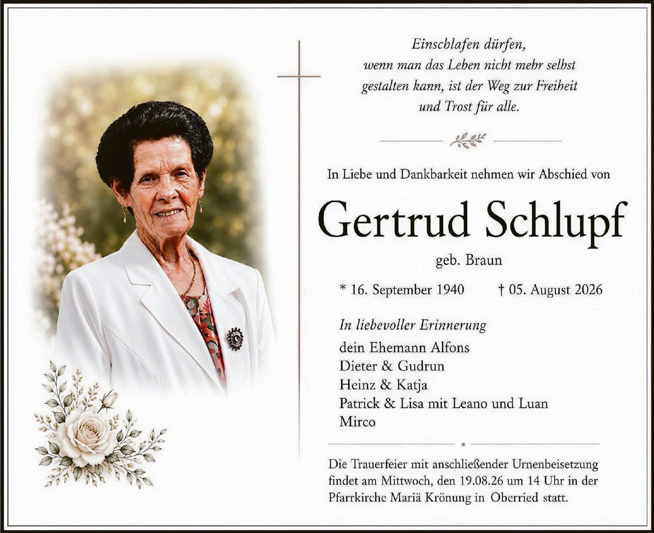 <p><i>Einschlafen dürfen, wenn man das Leben nicht mehr selbst gestalten kann, ist der Weg zur Freiheit und Trost für alle.</i></p>

<p>In Liebe und Dankbarkeit nehmen wir Abschied von</p>

<p><strong>Gertrud Schlupf</strong></p>

<p>geb. Braun</p>

<p>* 16. September 1940 † 05. August 2026</p>

<p><i>In liebevoller Erinnerung</i></p>

<p>dein Ehemann Alfons<br>
Dieter & Gudrun<br>
Heinz & Katja<br>
Patrick & Lisa mit Leano und Luan<br>
Mirco</p>

<p>Die Trauerfeier mit anschließender Urnenbeisetzung findet am Mittwoch, den 19.08.26 um 14 Uhr in der Pfarrkirche Maria Krönung in Oberried statt.</p>