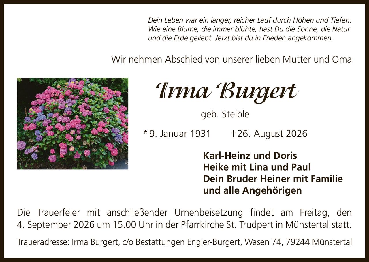 <p>Dein Leben war ein langer, reicher Lauf durch Höhen und Tiefen. Wie eine Blume, die immer blühte, hast Du die Sonne, die Natur und die Erde geliebt. Jetzt bist du in Frieden angekommen.</p>

<p>Wir nehmen Abschied von unserer lieben Mutter und Oma</p>

<p><strong>Irma Burgert</strong><br>geb. Steible<br>* 9. Januar 1931 † 26. August 2026</p>

<p><strong>Karl-Heinz und Doris</strong><br><strong>Heike mit Lina und Paul</strong><br><strong>Dein Bruder Heiner mit Familie</strong><br><strong>und alle Angehörigen</strong></p>

<p>Die Trauerfeier mit anschließender Urnenbeisetzung findet am Freitag, den 4. September 2026 um 15.00 Uhr in der Pfarrkirche St. Trudpert in Münstertal statt.</p>

<p>Traueradresse: Irma Burgert, c/o Bestattungen Engler-Burgert, Wasen 74, 79244 Münstertal</p>