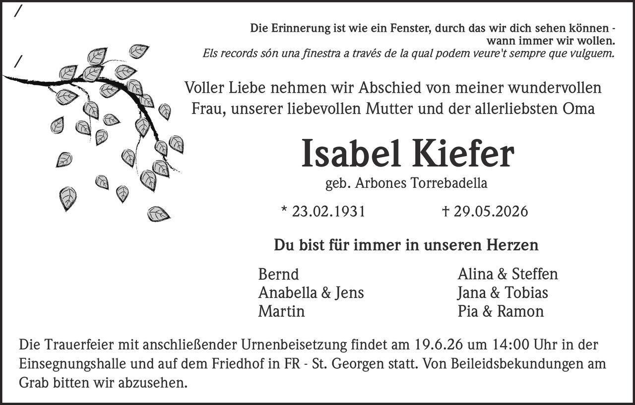 <p>Die Erinnerung ist wie ein Fenster, durch das wir dich sehen können - wann immer wir wollen.</p>
<p><i>Els records són una finestra a través de la qual podem veure't sempre que vulguem.</i></p>
<p>Voller Liebe nehmen wir Abschied von meiner wundervollen Frau, unserer liebevollen Mutter und der allerliebsten Oma</p>
<p><strong>Isabel Kiefer</strong></p>
<p>geb. Arbones Torrebadella</p>
<p>* 23.02.1931 † 29.05.2026</p>
<p>Du bist für immer in unseren Herzen</p>
<p>Bernd<br>
Anabella &amp; Jens<br>
Martin<br>
Alina &amp; Steffen<br>
Jana &amp; Tobias<br>
Pia &amp; Ramon</p>
<p>Die Trauerfeier mit anschließender Urnenbeisetzung findet am 19.6.26 um 14:00 Uhr in der Einsegnungshalle und auf dem Friedhof in FR - St. Georgen statt. Von Beileidsbekundungen am Grab bitten wir abzusehen.</p>