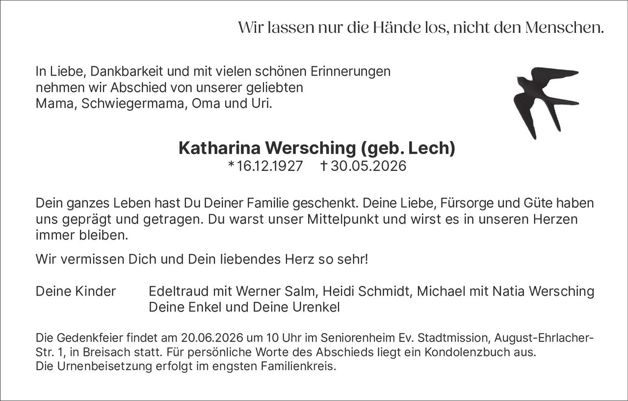 <p>In Liebe, Dankbarkeit und mit vielen schönen Erinnerungen nehmen wir Abschied von unserer geliebten Mama, Schwiegermama, Oma und Uri.</p>

<p><strong>Katharina Wersching (geb. Lech)</strong><br>16.12.1927 † 30.05.2026</p>

<p>Dein ganzes Leben hast Du Deiner Familie geschenkt. Deine Liebe, Fürsorge und Güte haben uns geprägt und getragen. Du warst unser Mittelpunkt und wirst es in unseren Herzen immer bleiben.</p>

<p>Wir vermissen Dich und Dein liebendes Herz so sehr!</p>

<p>Deine Kinder Edeltraud mit Werner Salm, Heidi Schmidt, Michael mit Natia Wersching<br>Deine Enkel und Deine Urenkel</p>

<p>Die Gedenkfeier findet am 20.06.2026 um 10 Uhr im Seniorenheim Ev. Stadtmission, August-Ehrlacher-Str. 1, in Breisach statt. Für persönliche Worte des Abschieds liegt ein Kondolenzbuch aus. Die Urnenbeisetzung erfolgt im engsten Familienkreis.</p>

<p><i>Wir lassen nur die Hände los, nicht den Menschen.</i></p>