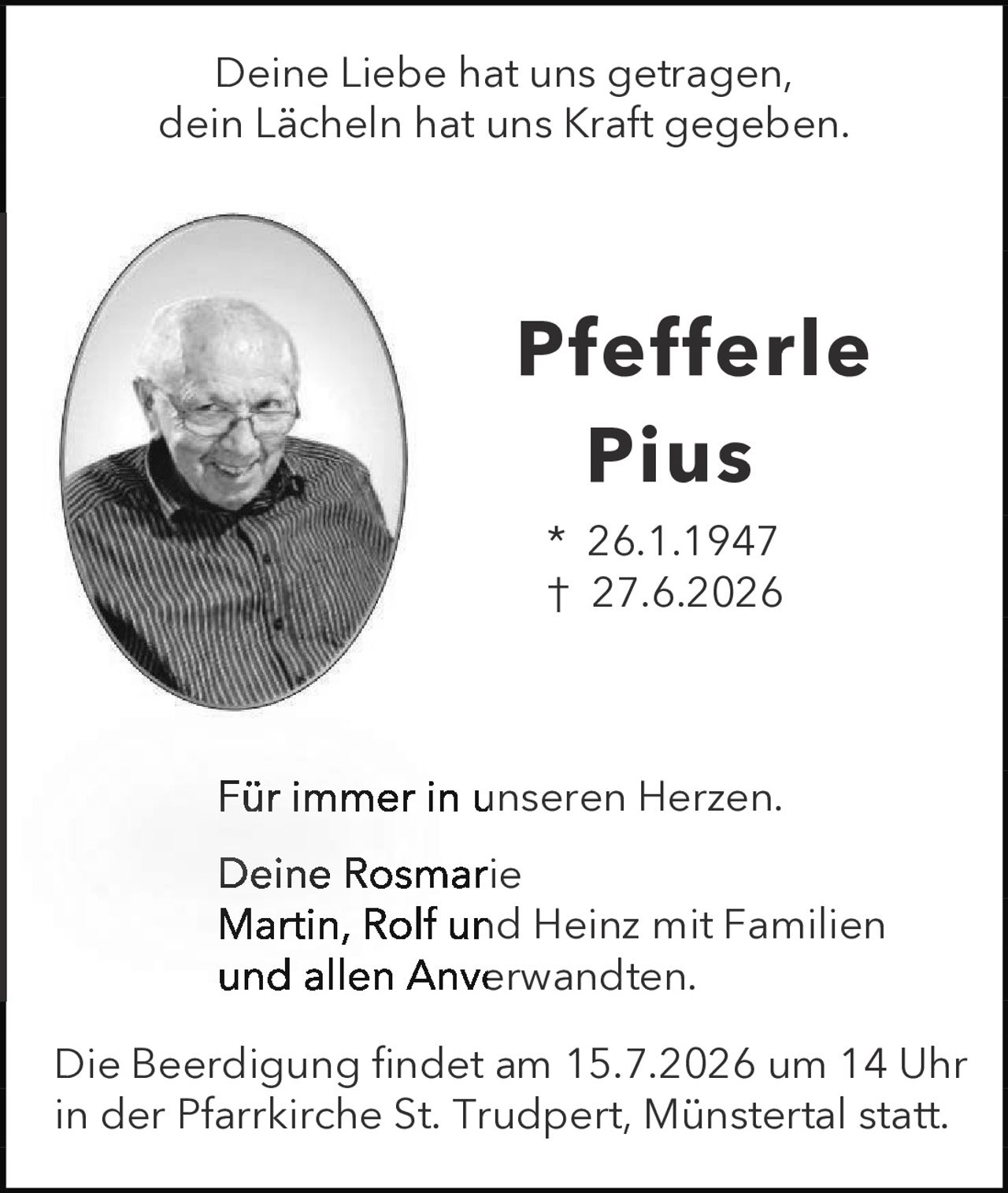 <p>Deine Liebe hat uns getragen, dein Lächeln hat uns Kraft gegeben.</p><p><strong>Pfeffle Pius</strong><br>* 26.1.1947<br>† 27.6.2026</p><p>Für immer in unseren Herzen.</p><p>Deine Rosmarie<br>Martin, Rolf und Heinz mit Familien<br>und allen Anverwandten.</p><p>Die Beerdigung findet am 15.7.2026 um 14 Uhr in der Pfarrkirche St. Trudpert, Münstertal statt.</p>