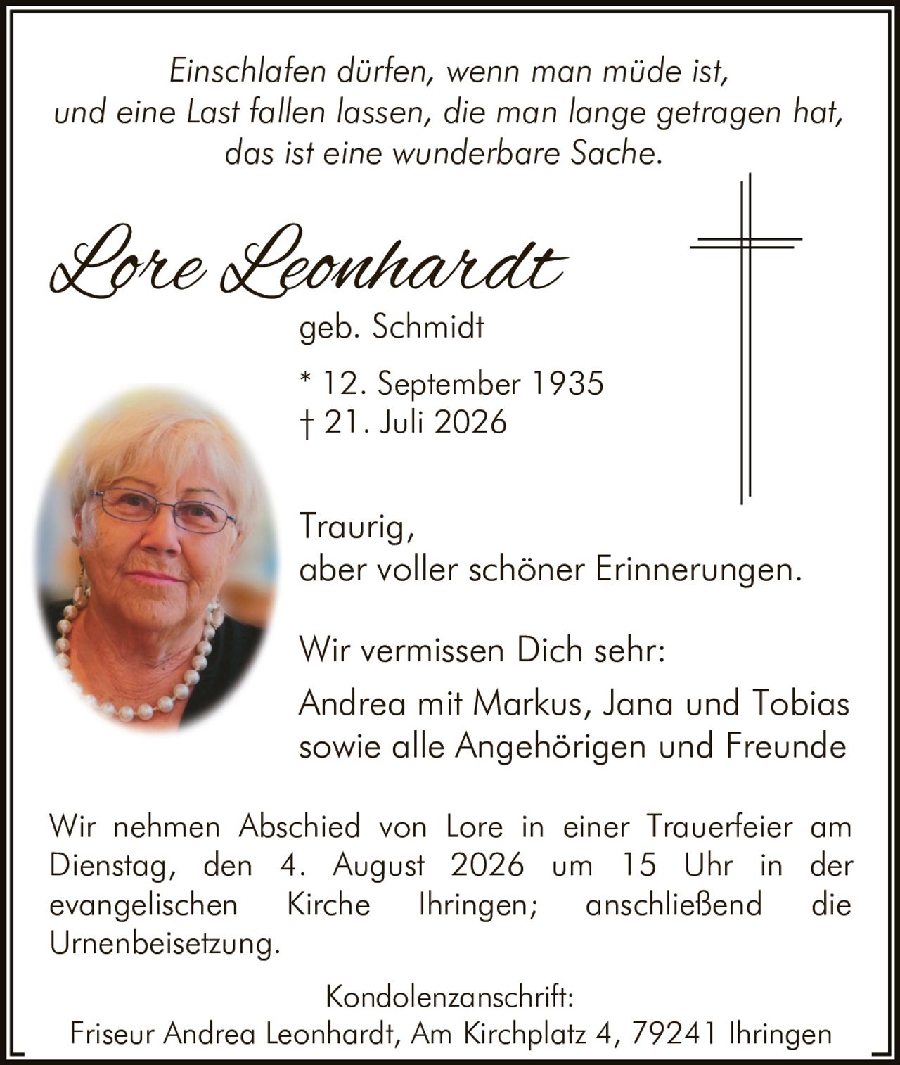 <p><i>Einschlafen dürfen, wenn man müde ist,<br>und eine Last fallen lassen, die man lange getragen hat,<br>das ist eine wunderbare Sache.</i></p><p>Wir vermissen Dich sehr:<br>Traurig,<br>aber voller schöner Erinnerungen.</p><p><strong>Lore Leonhardt</strong><br>geb. Schmidt<br>* 12. September 1935<br>† 21. Juli 2026</p><p>Andrea mit Markus, Jana und Tobias<br>sowie alle Angehörigen und Freunde</p><p>Wir nehmen Abschied von Lore in einer Trauerfeier am Dienstag, den 4. August 2026 um 15 Uhr in der evangelischen Kirche Ihringen; anschließend die Urnenbeisetzung.</p><p>Kondolenzanschrift:<br>Friseur Andrea Leonhardt, Am Kirchplatz 4, 79241 Ihringen</p>