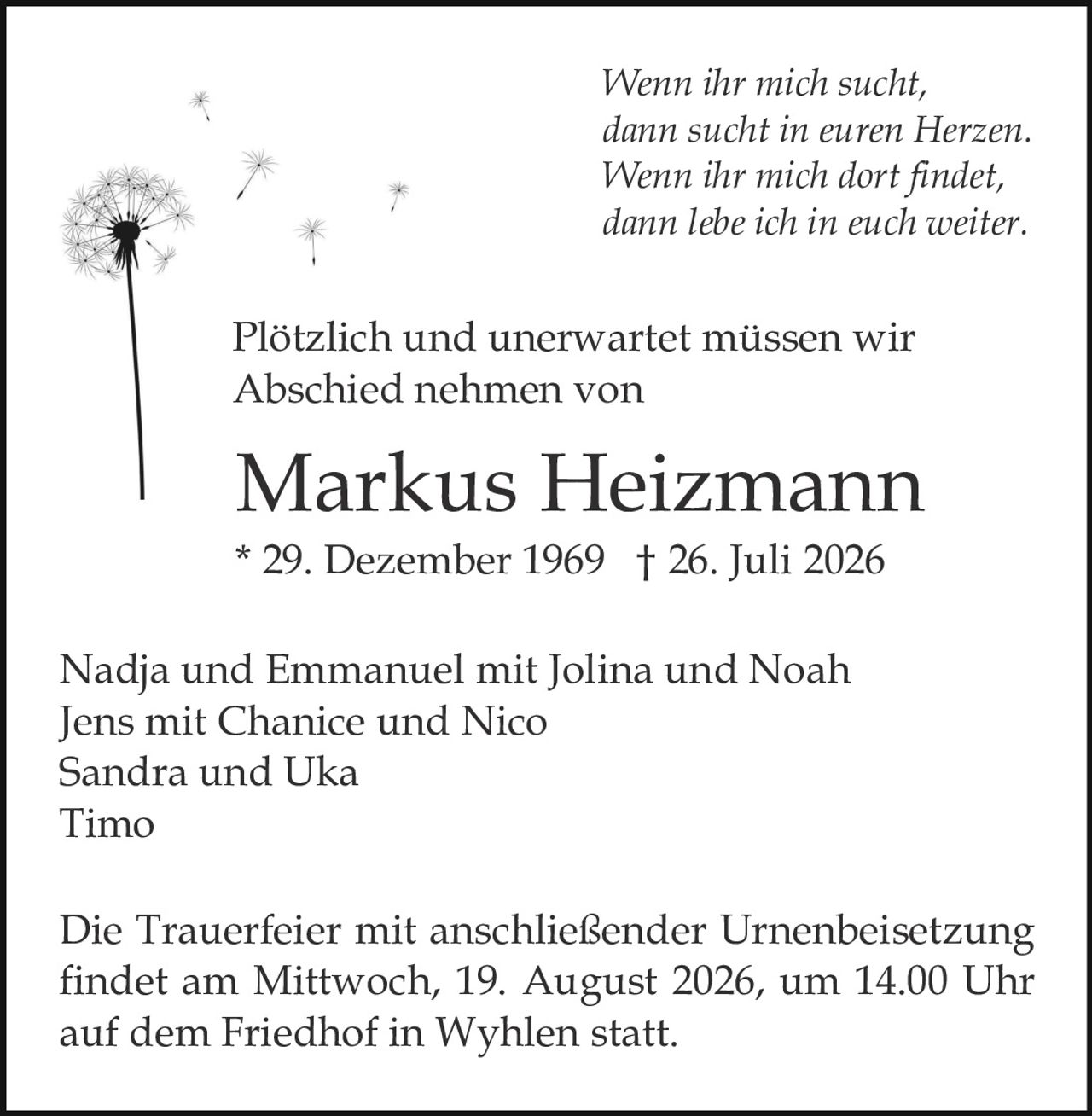 <p><i>Wenn ihr mich sucht, dann sucht in euren Herzen. Wenn ihr mich dort findet, dann lebe ich in euch weiter.</i></p>

<p>Plötzlich und unerwartet müssen wir Abschied nehmen von</p>

<p><strong>Markus Heizmann</strong><br>* 29. Dezember 1969 † 26. Juli 2026</p>

<p>Nadja und Emmanuel mit Jolina und Noah<br>Jens mit Chanice und Nico<br>Sandra und Uka<br>Timo</p>

<p>Die Trauerfeier mit anschließender Urnenbeisetzung findet am Mittwoch, 19. August 2026, um 14.00 Uhr auf dem Friedhof in Wyhlen statt.</p>