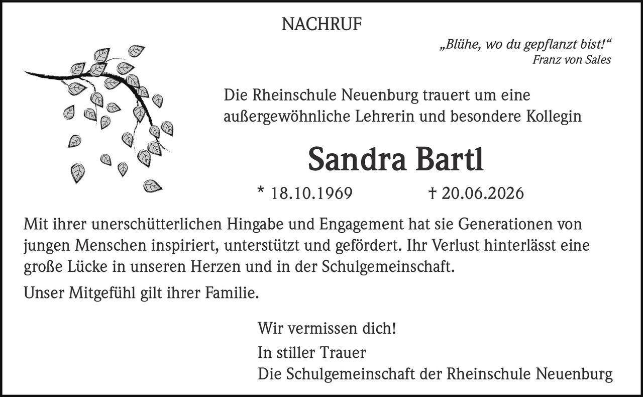 <p>„Blühe, wo du gepflanzt bist!"<br>Franz von Sales</p><p>NACHRUF</p><p>Die Rheinschule Neuenburg trauert um eine außergewöhnliche Lehrerin und besondere Kollegin</p><p><strong>Sandra Bartl</strong><br>* 18.10.1969         † 20.06.2026</p><p>Mit ihrer unerschütterlichen Hingabe und Engagement hat sie Generationen von jungen Menschen inspiriert, unterstützt und gefördert. Ihr Verlust hinterlässt eine große Lücke in unseren Herzen und in der Schulgemeinschaft.</p><p>Unser Mitgefühl gilt ihrer Familie.</p><p>Wir vermissen dich!</p><p>In stiller Trauer<br>Die Schulgemeinschaft der Rheinschule Neuenburg</p>