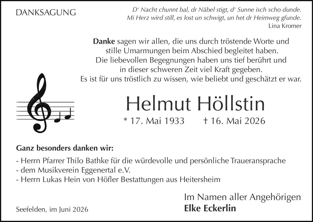<p><i>D' Nacht chunnt bal, dr Näbel stigt, d' Sunne isch scho dunde.<br>Mi Herz wird still, es lost un schwigt, un het dr Heimweg gfunde.</i><br><i>Lina Kromer</i></p>

<p><strong>Danke</strong> sagen wir allen, die uns durch tröstende Worte und stille Umarmungen beim Abschied begleitet haben.</p>

<p>Die liebevollen Begegnungen haben uns tief berührt und in dieser schweren Zeit viel Kraft gegeben.</p>

<p>Es ist für uns tröstlich zu wissen, wie beliebt und geschätzt er war.</p>

<p><strong>Helmut Höllstin</strong><br>* 17. Mai 1933 † 16. Mai 2026</p>

<p><strong>Ganz besonders danken wir:</strong><br>- Herrn Pfarrer Thilo Bathke für die würdevolle und persönliche Traueransprache<br>- dem Musikverein Eggenertal e.V.<br>- Herrn Lukas Hein von Höfler Bestattungen aus Heitersheim</p>

<p>Im Namen aller Angehörigen<br>Seefelden, im Juni 2026 <strong>Elke Eckerlin</strong></p>