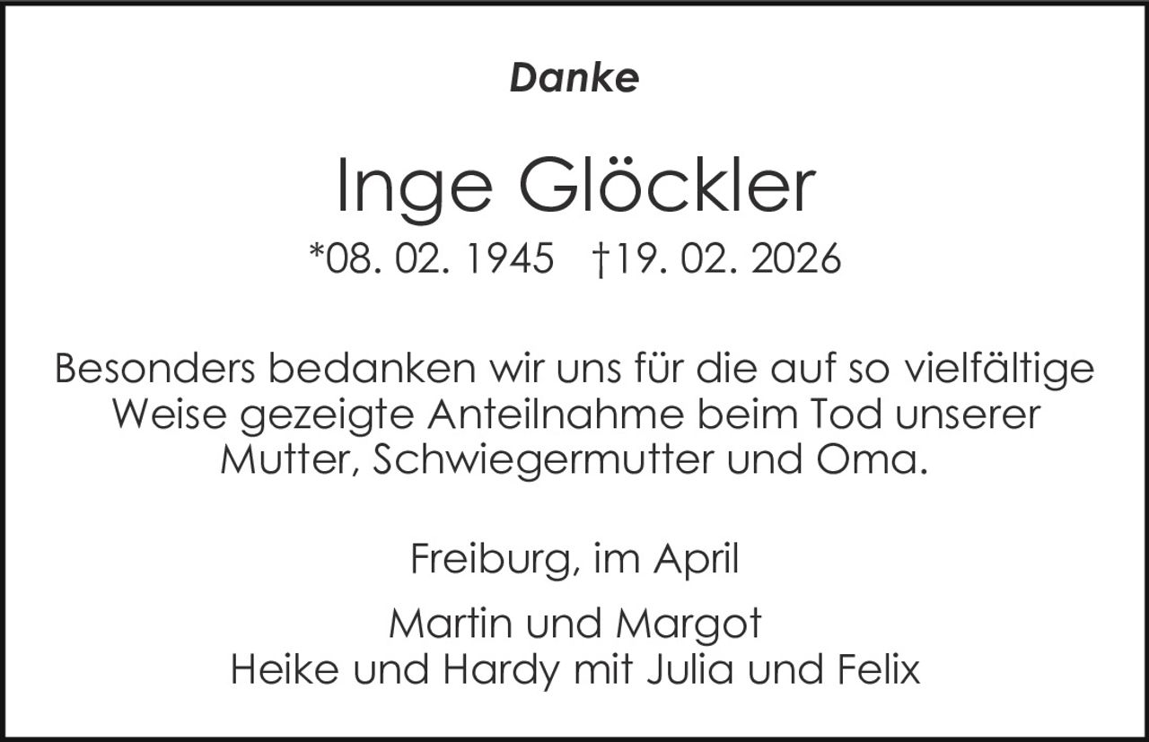 Danke

Inge Glöckler
*08. 02. 1945 †19. 02. 2026
Besonders bedanken wir uns für die auf so vielfältige
Weise gezeigte Anteilnahme beim Tod unserer
Mutter, Schwiegermutter und Oma.
Freiburg, im April
Martin und Margot
Heike und Hardy mit Julia und Felix