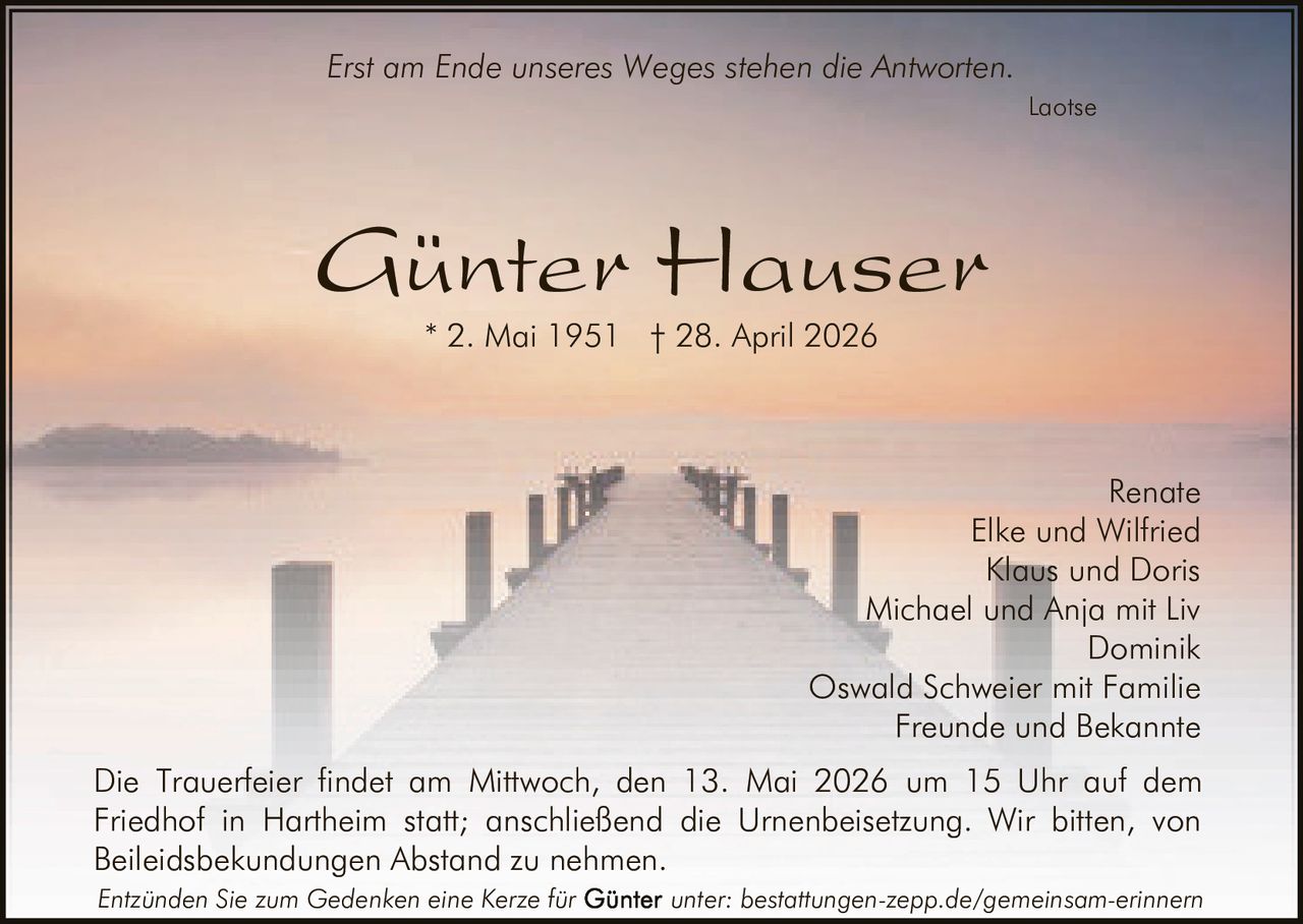 <p>Erst am Ende unseres Weges stehen die Antworten.<br>Laotse</p><p><strong>Günter Hauser</strong><br>* 2. Mai 1951 † 28. April 2026</p><p>Renate<br>Elke und Wilfried<br>Klaus und Doris<br>Michael und Anja mit Liv<br>Dominik<br>Oswald Schweier mit Familie<br>Freunde und Bekannte</p><p>Die Trauerfeier findet am Mittwoch, den 13. Mai 2026 um 15 Uhr auf dem Friedhof in Hartheim statt; anschließend die Urnenbeisetzung. Wir bitten, von Beileidsbekundungen Abstand zu nehmen.</p><p><em>Entzünden Sie zum Gedenken eine Kerze für Günter unter: bestattungen-zepp.de/gemeinsam-erinnern</em></p>