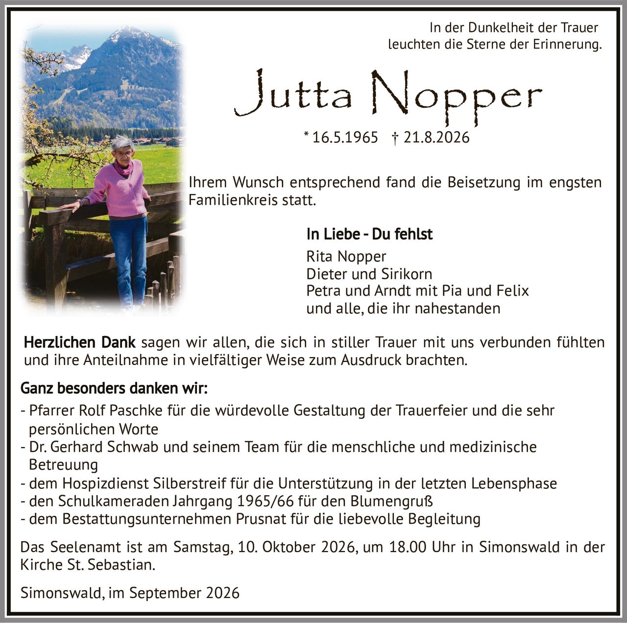 <p><i>In der Dunkelheit der Trauer<br>leuchten die Sterne der Erinnerung.</i></p>

<p>Ihrem Wunsch entsprechend fand die Beisetzung im engsten Familienkreis statt.</p>

<p><strong>In Liebe - Du fehlst</strong><br>
Rita Nopper<br>
Dieter und Sirikorn<br>
Petra und Arndt mit Pia und Felix<br>
und alle, die ihr nahestanden</p>

<p>Herzlichen Dank sagen wir allen, die sich in stiller Trauer mit uns verbunden fühlten und ihre Anteilnahme in vielfältiger Weise zum Ausdruck brachten.</p>

<p><strong>Ganz besonders danken wir:</strong><br>
- Pfarrer Rolf Paschke für die würdevolle Gestaltung der Trauerfeier und die sehr persönlichen Worte<br>
- Dr. Gerhard Schwab und seinem Team für die menschliche und medizinische Betreuung<br>
- dem Hospizdienst Silberstreif für die Unterstützung in der letzten Lebensphase<br>
- den Schulkameraden Jahrgang 1965/66 für den Blumengruß<br>
- dem Bestattungsunternehmen Prusnat für die liebevolle Begleitung</p>

<p>Das Seelenamt ist am Samstag, 10. Oktober 2026, um 18.00 Uhr in Simonswald in der Kirche St. Sebastian.</p>

<p>Simonswald, im September 2026</p>