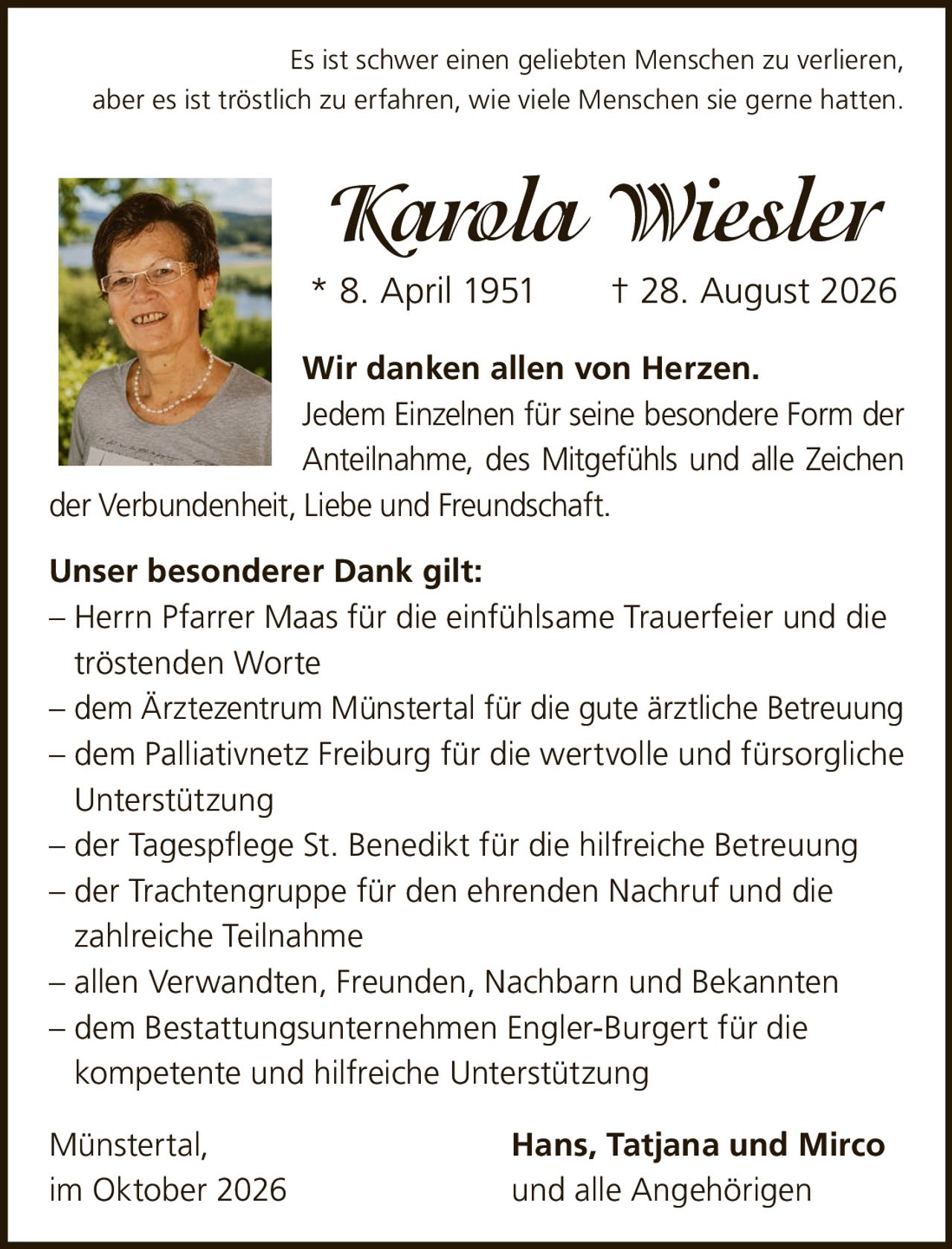 <p>Es ist schwer einen geliebten Menschen zu verlieren, aber es ist tröstlich zu erfahren, wie viele Menschen sie gerne hatten.</p>

<p><strong>Karola Wiesler</strong><br>
* 8. April 1951 † 28. August 2026</p>

<p><strong>Wir danken allen von Herzen.</strong><br>
Jedem Einzelnen für seine besondere Form der Anteilnahme, des Mitgefühls und alle Zeichen der Verbundenheit, Liebe und Freundschaft.</p>

<p><strong>Unser besonderer Dank gilt:</strong></p>

<p>– Herrn Pfarrer Maas für die einfühlsame Trauerfeier und die tröstenden Worte<br>
– dem Ärztezentrum Münstertal für die gute ärztliche Betreuung<br>
– dem Palliativnetz Freiburg für die wertvolle und fürsorgliche Unterstützung<br>
– der Tagespflege St. Benedikt für die hilfreiche Betreuung<br>
– der Trachtengruppe für den ehrenden Nachruf und die zahlreiche Teilnahme<br>
– allen Verwandten, Freunden, Nachbarn und Bekannten<br>
– dem Bestattungsunternehmen Engler-Burgert für die kompetente und hilfreiche Unterstützung</p>

<p>Münstertal,<br>
im Oktober 2026<br>
<strong>Hans, Tatjana und Mirco</strong><br>
und alle Angehörigen</p>