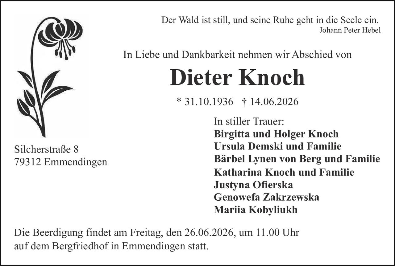 <p>Der Wald ist still, und seine Ruhe geht in die Seele ein.<br><i>Johann Peter Hebel</i></p><p>In Liebe und Dankbarkeit nehmen wir Abschied von</p><p><strong>Dieter Knoch</strong></p><p>* 31.10.1936 † 14.06.2026</p><p>In stiller Trauer:</p><p><strong>Birgitta und Holger Knoch</strong><br><strong>Ursula Demski und Familie</strong><br><strong>Bärbel Lynen von Berg und Familie</strong><br><strong>Katharina Knoch und Familie</strong><br><strong>Justyna Ofierska</strong><br><strong>Genowefa Zakrzewska</strong><br><strong>Mariia Kobyliukh</strong></p><p>Silcherstraße 8<br>79312 Emmendingen</p><p>Die Beerdigung findet am Freitag, den 26.06.2026, um 11.00 Uhr auf dem Bergfriedhof in Emmendingen statt.</p>