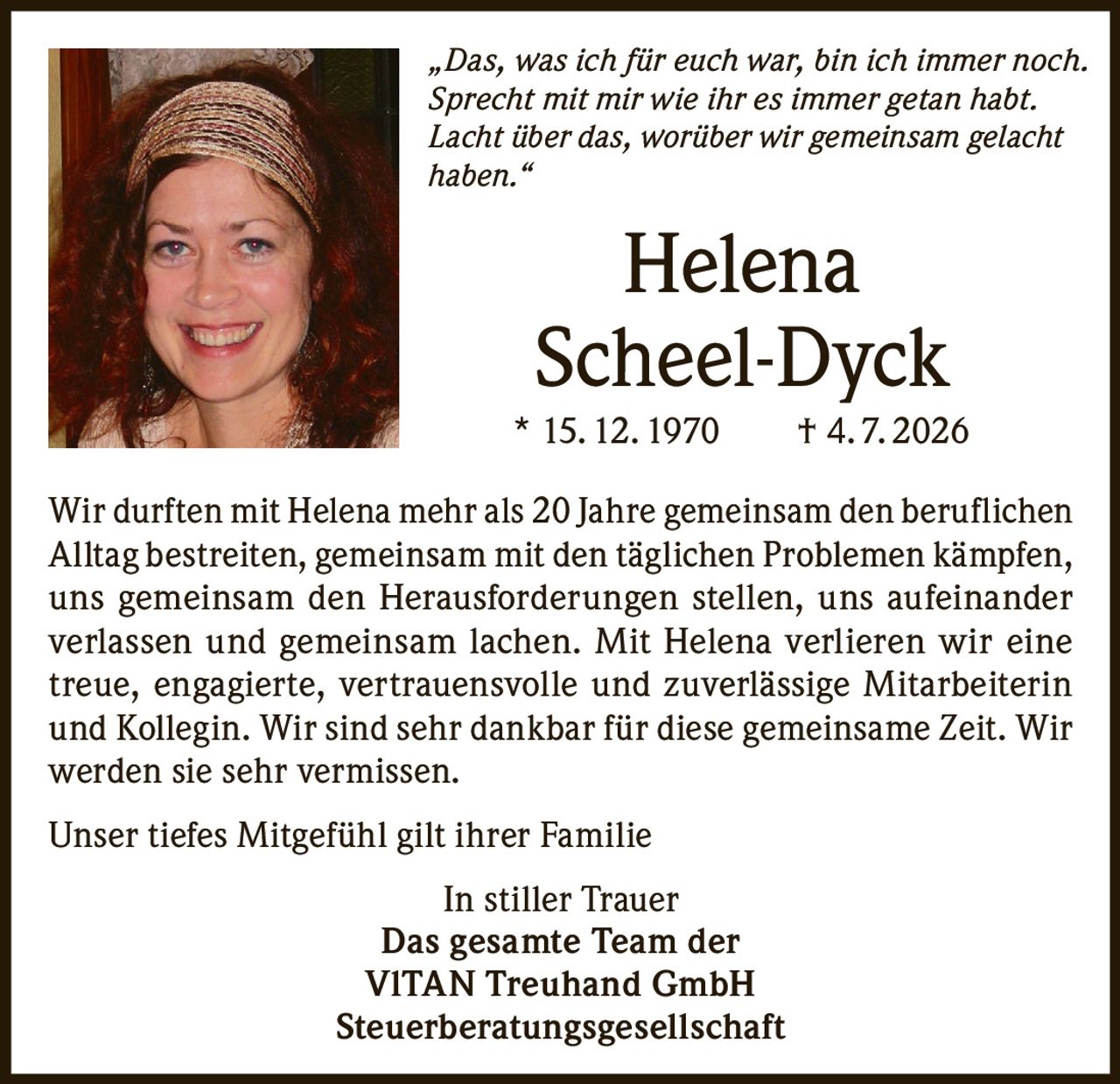 <p><i>„Das, was ich für euch war, bin ich immer noch. Sprecht mit mir wie ihr es immer getan habt. Lacht über das, worüber wir gemeinsam gelacht haben."</i></p>

<p><strong>Helena<br/>Scheel-Dyck</strong><br/>* 15. 12. 1970     † 4. 7. 2026</p>

<p>Wir durften mit Helena mehr als 20 Jahre gemeinsam den beruflichen Alltag bestreiten, gemeinsam mit den täglichen Problemen kämpfen, uns gemeinsam den Herausforderungen stellen, uns aufeinander verlassen und gemeinsam lachen. Mit Helena verlieren wir eine treue, engagierte, vertrauensvolle und zuverlässige Mitarbeiterin und Kollegin. Wir sind sehr dankbar für diese gemeinsame Zeit. Wir werden sie sehr vermissen.</p>

<p>Unser tiefes Mitgefühl gilt ihrer Familie</p>

<p>In stiller Trauer<br/><strong>Das gesamte Team der<br/>VITAN Treuhand GmbH<br/>Steuerberatungsgesellschaft</strong></p>