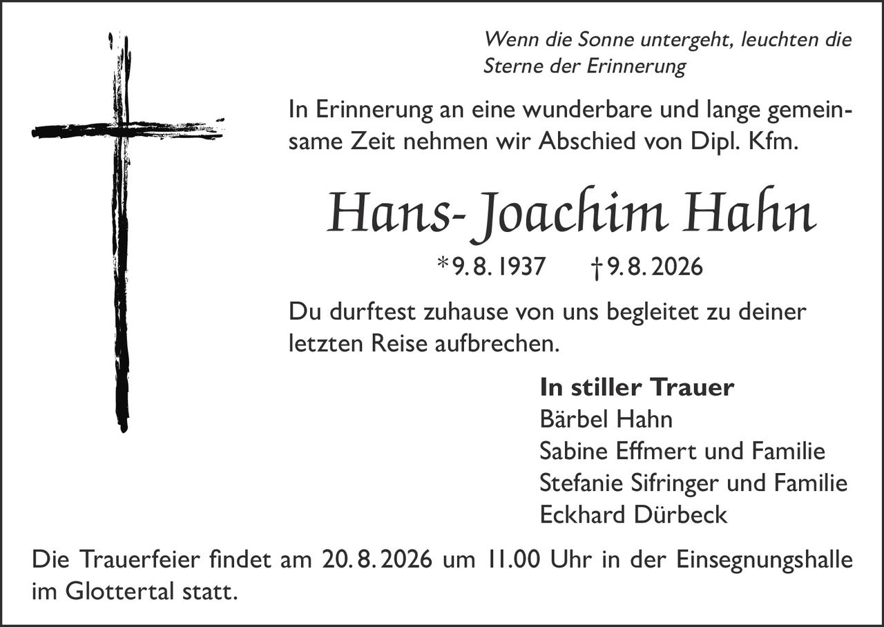 <i>Wenn die Sonne untergeht, leuchten die Sterne der Erinnerung</i><br><br><p>In Erinnerung an eine wunderbare und lange gemeinsame Zeit nehmen wir Abschied von Dipl. Kfm. Hans-Joachim Hahn * 9. 8. 1937 † 9. 8. 2026</p><br><p>Du durftest zuhause von uns begleitet zu deiner letzten Reise aufbrechen.</p><br><p><strong>In stiller Trauer</strong><br>Bärbel Hahn<br>Sabine Efmert und Familie<br>Stefanie Sifringer und Familie<br>Eckhard Dürbeck</p><br><p>Die Trauerfeier findet am 20. 8. 2026 um 11.00 Uhr in der Einsegnungshalle im Glottertal statt.</p>
